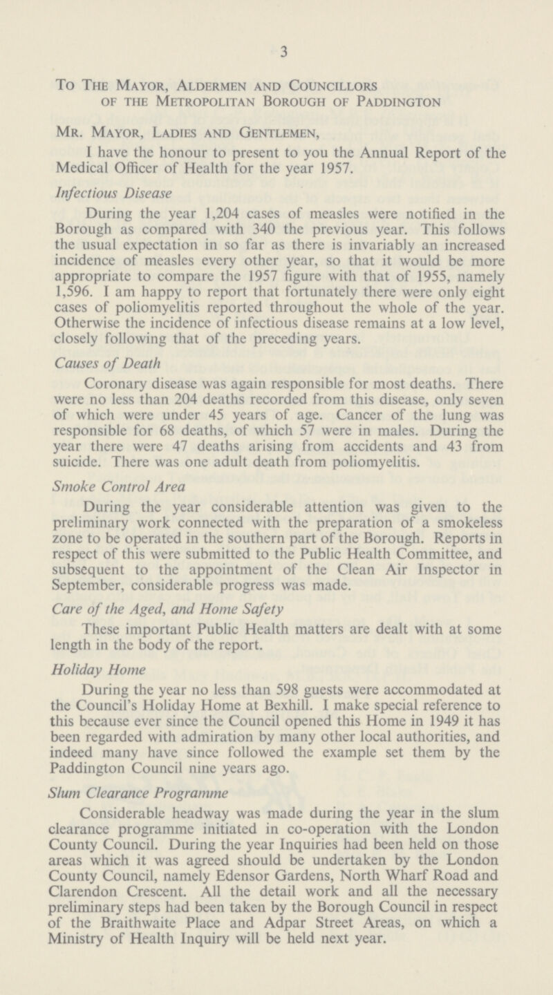 3 To The Mayor, Aldermen and Councillors of the Metropolitan Borough of Paddington Mr. Mayor, Ladies and Gentlemen, I have the honour to present to you the Annual Report of the Medical Officer of Health for the year 1957. Infectious Disease During the year 1,204 cases of measles were notified in the Borough as compared with 340 the previous year. This follows the usual expectation in so far as there is invariably an increased incidence of measles every other year, so that it would be more appropriate to compare the 1957 figure with that of 1955, namely 1,596. I am happy to report that fortunately there were only eight cases of poliomyelitis reported throughout the whole of the year. Otherwise the incidence of infectious disease remains at a low level, closely following that of the preceding years. Causes of Death Coronary disease was again responsible for most deaths. There were no less than 204 deaths recorded from this disease, only seven of which were under 45 years of age. Cancer of the lung was responsible for 68 deaths, of which 57 were in males. During the year there were 47 deaths arising from accidents and 43 from suicide. There was one adult death from poliomyelitis. Smoke Control Area During the year considerable attention was given to the preliminary work connected with the preparation of a smokeless zone to be operated in the southern part of the Borough. Reports in respect of this were submitted to the Public Health Committee, and subsequent to the appointment of the Clean Air Inspector in September, considerable progress was made. Care of the Aged, and Home Safety These important Public Health matters are dealt with at some length in the body of the report. Holiday Home During the year no less than 598 guests were accommodated at the Council's Holiday Home at Bexhill. I make special reference to this because ever since the Council opened this Home in 1949 it has been regarded with admiration by many other local authorities, and indeed many have since followed the example set them by the Paddington Council nine years ago. Slum Clearance Programme Considerable headway was made during the year in the slum clearance programme initiated in co-operation with the London County Council. During the year Inquiries had been held on those areas which it was agreed should be undertaken by the London County Council, namely Edensor Gardens, North Wharf Road and Clarendon Crescent. All the detail work and all the necessary preliminary steps had been taken by the Borough Council in respect of the Braithwaite Place and Adpar Street Areas, on which a Ministry of Health Inquiry will be held next year.