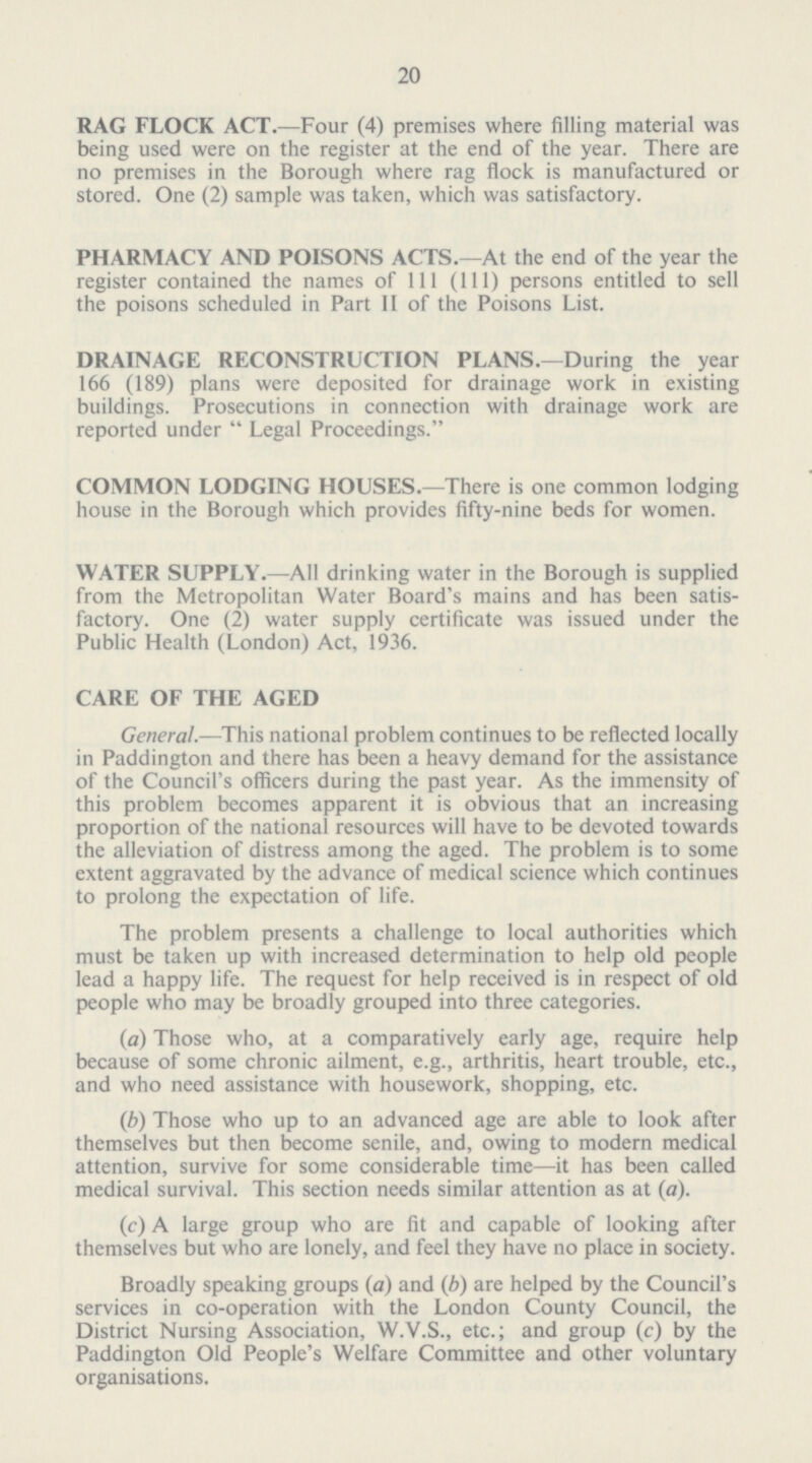 20 RAG FLOCK ACT.—Four (4) premises where filling material was being used were on the register at the end of the year. There are no premises in the Borough where rag flock is manufactured or stored. One (2) sample was taken, which was satisfactory. PHARMACY AND POISONS ACTS.—At the end of the year the register contained the names of 111 (111) persons entitled to sell the poisons scheduled in Part II of the Poisons List. DRAINAGE RECONSTRUCTION PLANS.—During the year 166 (189) plans were deposited for drainage work in existing buildings. Prosecutions in connection with drainage work are reported under Legal Proceedings. COMMON LODGING HOUSES.—There is one common lodging house in the Borough which provides fifty-nine beds for women. WATER SUPPLY.—All drinking water in the Borough is supplied from the Metropolitan Water Board's mains and has been satis factory. One (2) water supply certificate was issued under the Public Health (London) Act, 1936. CARE OF THE AGED General.—This national problem continues to be reflected locally in Paddington and there has been a heavy demand for the assistance of the Council's officers during the past year. As the immensity of this problem becomes apparent it is obvious that an increasing proportion of the national resources will have to be devoted towards the alleviation of distress among the aged. The problem is to some extent aggravated by the advance of medical science which continues to prolong the expectation of life. The problem presents a challenge to local authorities which must be taken up with increased determination to help old people lead a happy life. The request for help received is in respect of old people who may be broadly grouped into three categories. (a) Those who, at a comparatively early age, require help because of some chronic ailment, e.g., arthritis, heart trouble, etc., and who need assistance with housework, shopping, etc. (b) Those who up to an advanced age are able to look after themselves but then become senile, and, owing to modern medical attention, survive for some considerable time—it has been called medical survival. This section needs similar attention as at (a). (c) A large group who are fit and capable of looking after themselves but who are lonely, and feel they have no place in society. Broadly speaking groups (a) and (b) are helped by the Council's services in co-operation with the London County Council, the District Nursing Association, W.V.S., etc.; and group (c) by the Paddington Old People's Welfare Committee and other voluntary organisations.
