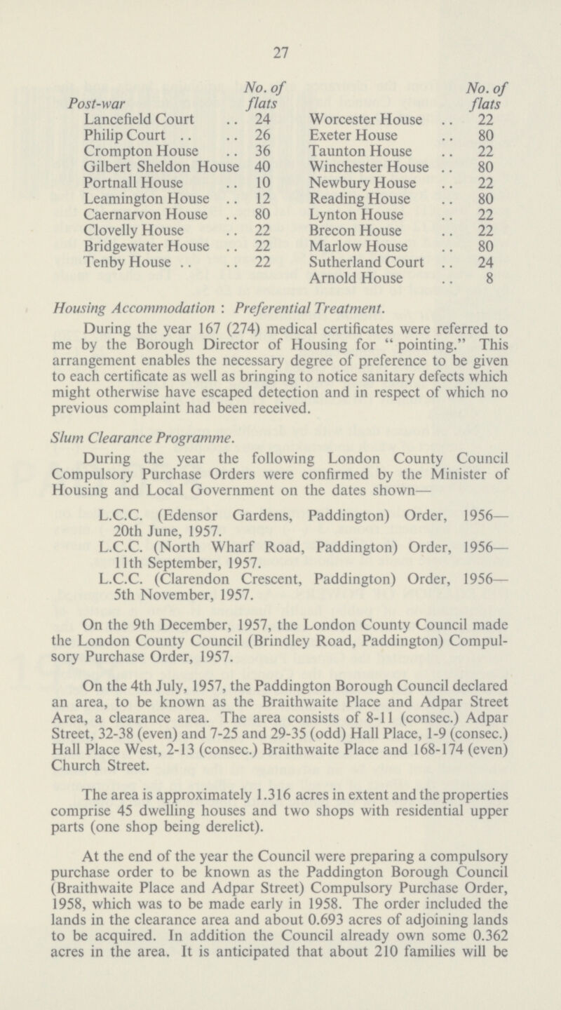 27 Post-war No. of flats No. of flats Lancefield Court 24 Worcester House 22 Philip Court 26 Exeter House 80 Crompton House 36 Taunton House 22 Gilbert Sheldon House 40 Winchester House 80 Portnall House 10 Newbury House 22 Leamington House 12 Reading House 80 Caernarvon House 80 Lynton House 22 Clovelly House 22 Brecon House 22 Bridgewater House 22 Marlow House 80 Tenby House 22 Sutherland Court 24 Arnold House 8 Housing Accommodation : Preferential Treatment. During the year 167 (274) medical certificates were referred to me by the Borough Director of Housing for pointing. This arrangement enables the necessary degree of preference to be given to each certificate as well as bringing to notice sanitary defects which might otherwise have escaped detection and in respect of which no previous complaint had been received. Slum Clearance Programme. During the year the following London County Council Compulsory Purchase Orders were confirmed by the Minister of Housing and Local Government on the dates shown— L.C.C. (Edensor Gardens, Paddington) Order, 1956-— 20th June, 1957. L.C.C. (North Wharf Road, Paddington) Order, 1956— 11th September, 1957. L.C.C. (Clarendon Crescent, Paddington) Order, 1956— 5th November, 1957. On the 9th December, 1957, the London County Council made the London County Council (Brindley Road, Paddington) Compul sory Purchase Order, 1957. On the 4th July, 1957, the Paddington Borough Council declared an area, to be known as the Braithwaite Place and Adpar Street Area, a clearance area. The area consists of 8-11 (consec.) Adpar Street, 32-38 (even) and 7-25 and 29-35 (odd) Hall Place, 1-9 (consec.) Hall Place West, 2-13 (consec.) Braithwaite Place and 168-174 (even) Church Street. The area is approximately 1.316 acres in extent and the properties comprise 45 dwelling houses and two shops with residential upper parts (one shop being derelict). At the end of the year the Council were preparing a compulsory purchase order to be known as the Paddington Borough Council (Braithwaite Place and Adpar Street) Compulsory Purchase Order, 1958, which was to be made early in 1958. The order included the lands in the clearance area and about 0.693 acres of adjoining lands to be acquired. In addition the Council already own some 0.362 acres in the area. It is anticipated that about 210 families will be