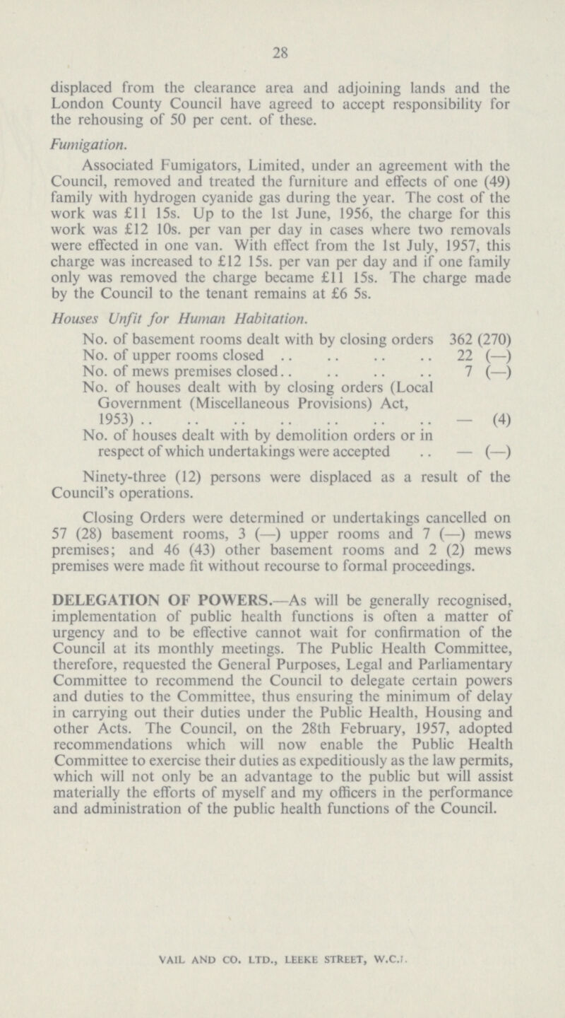 28 displaced from the clearance area and adjoining lands and the London County Council have agreed to accept responsibility for the rehousing of 50 per cent. of these. Fumigation. Associated Fumigators, Limited, under an agreement with the Council, removed and treated the furniture and effects of one (49) family with hydrogen cyanide gas during the year. The cost of the work was £11 15s. Up to the 1st June, 1956, the charge for this work was £12 10s. per van per day in cases where two removals were effected in one van. With effect from the 1st July, 1957, this charge was increased to £12 15s. per van per day and if one family only was removed the charge became £11 15s. The charge made by the Council to the tenant remains at £6 5s. Houses Unfit for Human Habitation. No. of basement rooms dealt with by closing orders 362 (270) No. of upper rooms closed 22 (-) No. of mews premises closed 7 (-) No. of houses dealt with by closing orders (Local Government (Miscellaneous Provisions) Act, 1953) (4) No. of houses dealt with by demolition orders or in respect of which undertakings were accepted - (-) Ninety-three (12) persons were displaced as a result of the Council's operations. Closing Orders were determined or undertakings cancelled on 57 (28) basement rooms, 3 (—) upper rooms and 7 (—) mews premises; and 46 (43) other basement rooms and 2 (2) mews premises were made fit without recourse to formal proceedings. DELEGATION OF POWERS.—As will be generally recognised, implementation of public health functions is often a matter of urgency and to be effective cannot wait for confirmation of the Council at its monthly meetings. The Public Health Committee, therefore, requested the General Purposes, Legal and Parliamentary Committee to recommend the Council to delegate certain powers and duties to the Committee, thus ensuring the minimum of delay in carrying out their duties under the Public Health, Housing and other Acts. The Council, on the 28th February, 1957, adopted recommendations which will now enable the Public Health Committee to exercise their duties as expeditiously as the law permits, which will not only be an advantage to the public but will assist materially the efforts of myself and my officers in the performance and administration of the public health functions of the Council.