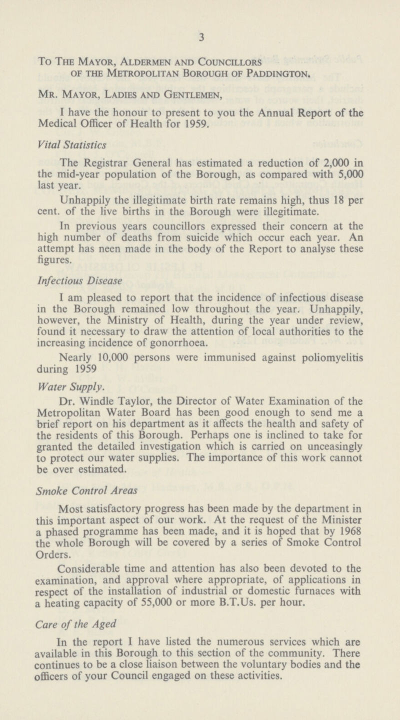 3 To The Mayor, Aldermen and Councillors of the Metropolitan Borough of Paddington. Mr. Mayor, Ladies and Gentlemen, I have the honour to present to you the Annual Report of the Medical Officer of Health for 1959. Vital Statistics The Registrar General has estimated a reduction of 2,000 in the mid-year population of the Borough, as compared with 5,000 last year. Unhappily the illegitimate birth rate remains high, thus 18 per cent. of the live births in the Borough were illegitimate. In previous years councillors expressed their concern at the high number of deaths from suicide which occur each year. An attempt has neen made in the body of the Report to analyse these figures. Infectious Disease I am pleased to report that the incidence of infectious disease in the Borough remained low throughout the year. Unhappily, however, the Ministry of Health, during the year under review, found it necessary to draw the attention of local authorities to the increasing incidence of gonorrhoea. Nearly 10,000 persons were immunised against poliomyelitis during 1959 Water Supply. Dr. Windle Taylor, the Director of Water Examination of the Metropolitan Water Board has been good enough to send me a brief report on his department as it affects the health and safety of the residents of this Borough. Perhaps one is inclined to take for granted the detailed investigation which is carried on unceasingly to protect our water supplies. The importance of this work cannot be over estimated. Smoke Control Areas Most satisfactory progress has been made by the department in this important aspect of our work. At the request of the Minister a phased programme has been made, and it is hoped that by 1968 the whole Borough will be covered by a series of Smoke Control Orders. Considerable time and attention has also been devoted to the examination, and approval where appropriate, of applications in respect of the installation of industrial or domestic furnaces with a heating capacity of 55,000 or more B.T.Us. per hour. Care of the Aged In the report I have listed the numerous services which are available in this Borough to this section of the community. There continues to be a close liaison between the voluntary bodies and the officers of your Council engaged on these activities.