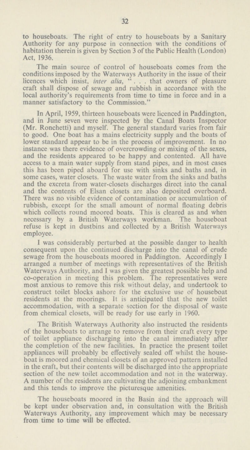 32 to houseboats. The right of entry to houseboats by a Sanitary Authority for any purpose in connection with the conditions of habitation therein is given by Section 3 of the Public Health (London) Act, 1936. The main source of control of houseboats comes from the conditions imposed by the Waterways Authority in the issue of their licences which insist, inter alia, ... that owners of pleasure craft shall dispose of sewage and rubbish in accordance with the local authority's requirements from time to time in force and in a manner satisfactory to the Commission. In April, 1959, thirteen houseboats were licenced in Paddington, and in June seven were inspected by the Canal Boats Inspector (Mr. Ronchetti) and myself. The general standard varies from fair to good. One boat has a mains electricity supply and the boats of lower standard appear to be in the process of improvement. In no instance was there evidence of overcrowding or mixing of the sexes, and the residents appeared to be happy and contented. All have access to a main water supply from stand pipes, and in most cases this has been piped aboard for use with sinks and baths and, in some cases, water closets. The waste water from the sinks and baths and the excreta from water-closets discharges direct into the canal and the contents of Elsan closets are also deposited overboard. There was no visible evidence of contamination or accumulation of rubbish, except for the small amount of normal floating debris which collects round moored boats. This is cleared as and when necessary by a British Waterways workman. The houseboat refuse is kept in dustbins and collected by a British Waterways employee. I was considerably perturbed at the possible danger to health consequent upon the continued discharge into the canal of crude sewage from the houseboats moored in Paddington. Accordingly I arranged a number of meetings with representatives of the British Waterways Authority, and I was given the greatest possible help and co-operation in meeting this problem. The representatives were most anxious to remove this risk without delay, and undertook to construct toilet blocks ashore for the exclusive use of houseboat residents at the moorings. It is anticipated that the new toilet accommodation, with a separate section for the disposal of waste from chemical closets, will be ready for use early in 1960. The British Waterways Authority also instructed the residents of the houseboats to arrange to remove from their craft every type of toilet appliance discharging into the canal immediately after the completion of the new facilities. In practice the present toilet appliances will probably be effectively sealed off whilst the house boat is moored and chemical closets of an approved pattern installed in the craft, but their contents will be discharged into the appropriate section of the new toilet accommodation and not in the waterway. A number of the residents are cultivating the adjoining embankment and this tends to improve the picturesque amenities. The houseboats moored in the Basin and the approach will be kept under observation and, in consultation with the British Waterways Authority, any improvement which may be necessary from time to time will be effected.