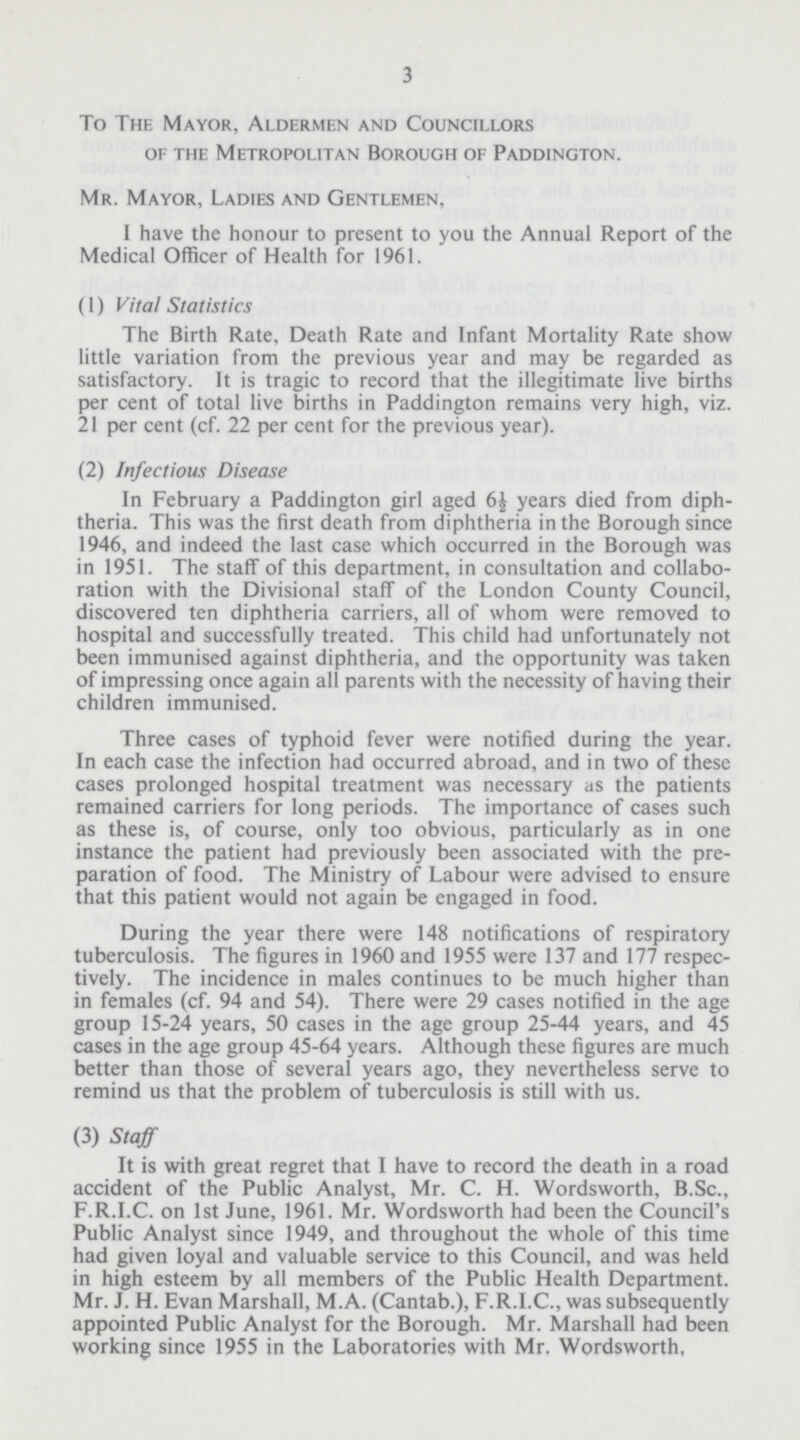 3 To The Mayor, Aldermen and Councillors of the Metropolitan Borough of Paddington. Mr. Mayor, Ladies and Gentlemen, I have the honour to present to you the Annual Report of the Medical Officer of Health for 1961. (1) Vital Statistics The Birth Rate, Death Rate and Infant Mortality Rate show little variation from the previous year and may be regarded as satisfactory. It is tragic to record that the illegitimate live births per cent of total live births in Paddington remains very high, viz. 21 per cent (cf. 22 per cent for the previous year). (2) Infectious Disease In February a Paddington girl aged 6^ years died from diph theria. This was the first death from diphtheria in the Borough since 1946, and indeed the last case which occurred in the Borough was in 1951. The staff of this department, in consultation and collabo ration with the Divisional staff of the London County Council, discovered ten diphtheria carriers, all of whom were removed to hospital and successfully treated. This child had unfortunately not been immunised against diphtheria, and the opportunity was taken of impressing once again all parents with the necessity of having their children immunised. Three cases of typhoid fever were notified during the year. In each case the infection had occurred abroad, and in two of these cases prolonged hospital treatment was necessary as the patients remained carriers for long periods. The importance of cases such as these is, of course, only too obvious, particularly as in one instance the patient had previously been associated with the pre paration of food. The Ministry of Labour were advised to ensure that this patient would not again be engaged in food. During the year there were 148 notifications of respiratory tuberculosis. The figures in 1960 and 1955 were 137 and 177 respec tively. The incidence in males continues to be much higher than in females (cf. 94 and 54). There were 29 cases notified in the age group 15-24 years, 50 cases in the age group 25-44 years, and 45 cases in the age group 45-64 years. Although these figures are much better than those of several years ago, they nevertheless serve to remind us that the problem of tuberculosis is still with us. (3) Staff It is with great regret that I have to record the death in a road accident of the Public Analyst, Mr. C. H. Wordsworth, B.Sc., F.R.I.C. on 1st June, 1961. Mr. Wordsworth had been the Council's Public Analyst since 1949, and throughout the whole of this time had given loyal and valuable service to this Council, and was held in high esteem by all members of the Public Health Department. Mr. J. H. Evan Marshall, M.A. (Cantab.), F.R.I.C., was subsequently appointed Public Analyst for the Borough. Mr. Marshall had been working since 1955 in the Laboratories with Mr. Wordsworth,