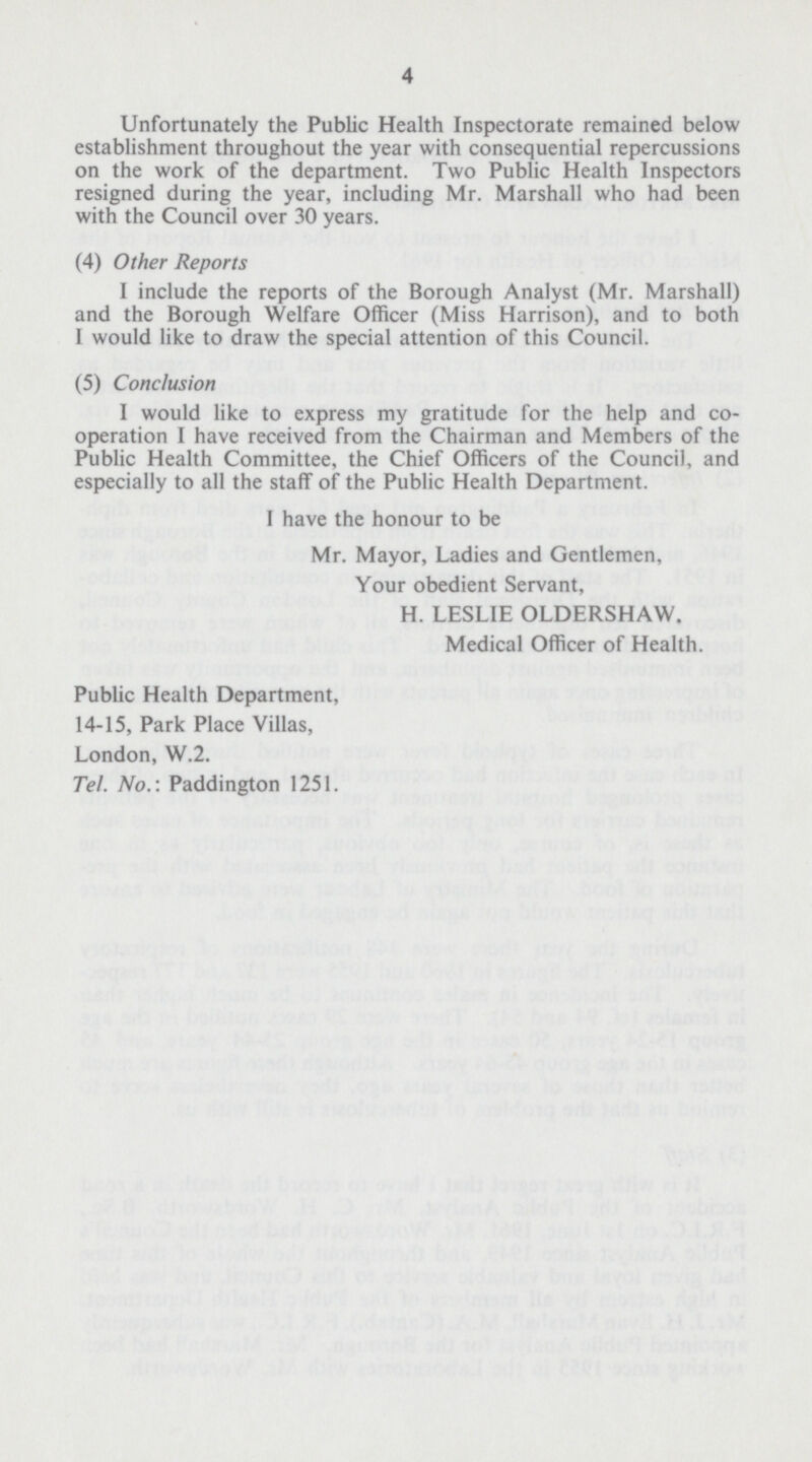 4 Unfortunately the Public Health Inspectorate remained below establishment throughout the year with consequential repercussions on the work of the department. Two Public Health Inspectors resigned during the year, including Mr. Marshall who had been with the Council over 30 years. (4) Other Reports I include the reports of the Borough Analyst (Mr. Marshall) and the Borough Welfare Officer (Miss Harrison), and to both I would like to draw the special attention of this Council. (5) Conclusion I would like to express my gratitude for the help and co operation I have received from the Chairman and Members of the Public Health Committee, the Chief Officers of the Council, and especially to all the staff of the Public Health Department. I have the honour to be Mr. Mayor, Ladies and Gentlemen, Your obedient Servant, H. LESLIE OLDERSHAW. Medical Officer of Health. Public Health Department, 14-15, Park Place Villas, London, W.2. Tel. No.: Paddington 1251.