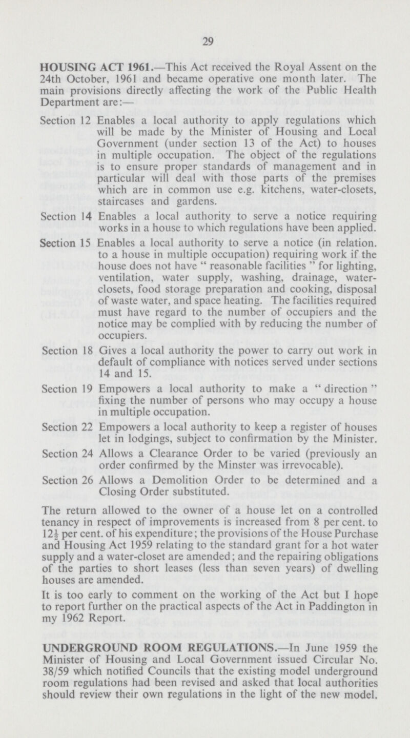 29 HOUSING ACT 1961.—This Act received the Royal Assent on the 24th October, 1961 and became operative one month later. The main provisions directly affecting the work of the Public Health Department are:— Section 12 Enables a local authority to apply regulations which will be made by the Minister of Housing and Local Government (under section 13 of the Act) to houses in multiple occupation. The object of the regulations is to ensure proper standards of management and in particular will deal with those parts of the premises which are in common use e.g. kitchens, water-closets, staircases and gardens. Section 14 Enables a local authority to serve a notice requiring works in a house to which regulations have been applied. Section 15 Enables a local authority to serve a notice (in relation. to a house in multiple occupation) requiring work if the house does not have  reasonable facilities  for lighting, ventilation, water supply, washing, drainage, water closets, food storage preparation and cooking, disposal of waste water, and space heating. The facilities required must have regard to the number of occupiers and the notice may be complied with by reducing the number of occupiers. Section 18 Gives a local authority the power to carry out work in default of compliance with notices served under sections 14 and 15. Section 19 Empowers a local authority to make a direction fixing the number of persons who may occupy a house in multiple occupation. Section 22 Empowers a local authority to keep a register of houses let in lodgings, subject to confirmation by the Minister. Section 24 Allows a Clearance Order to be varied (previously an order confirmed by the Minster was irrevocable). Section 26 Allows a Demolition Order to be determined and a Closing Order substituted. The return allowed to the owner of a house let on a controlled tenancy in respect of improvements is increased from 8 per cent. to 12½ per cent. of his expenditure; the provisions of the House Purchase and Housing Act 1959 relating to the standard grant for a hot water supply and a water-closet are amended; and the repairing obligations of the parties to short leases (less than seven years) of dwelling houses are amended. It is too early to comment on the working of the Act but I hope to report further on the practical aspects of the Act in Paddington in my 1962 Report. UNDERGROUND ROOM REGULATIONS.—In June 1959 the Minister of Housing and Local Government issued Circular No. 38/59 which notified Councils that the existing model underground room regulations had been revised and asked that local authorities should review their own regulations in the light of the new model.