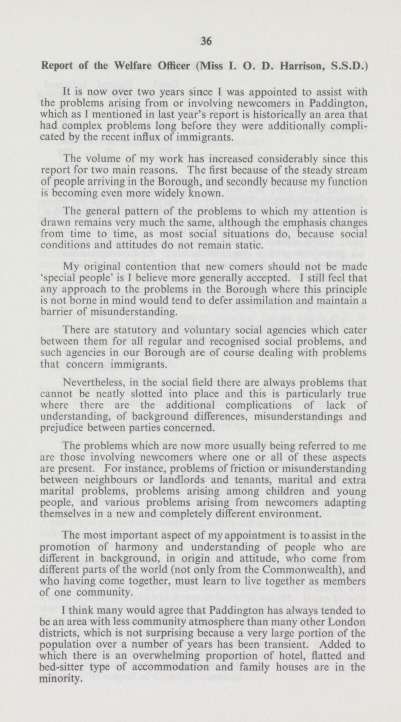 36 Report of the Welfare Officer (Miss I. O. D. Harrison, S.S.D.) It is now over two years since I was appointed to assist with the problems arising from or involving newcomers in Paddington, which as I mentioned in last year's report is historically an area that had complex problems long before they were additionally compli cated by the recent influx of immigrants. The volume of my work has increased considerably since this report for two main reasons. The first because of the steady stream of people arriving in the Borough, and secondly because my function is becoming even more widely known. The general pattern of the problems to which my attention is drawn remains very much the same, although the emphasis changes from time to time, as most social situations do, because social conditions and attitudes do not remain static. My original contention that new comers should not be made 'special people' is I believe more generally accepted. I still feel that any approach to the problems in the Borough where this principle is not borne in mind would tend to defer assimilation and maintain a barrier of misunderstanding. There are statutory and voluntary social agencies which cater between them for all regular and recognised social problems, and such agencies in our Borough are of course dealing with problems that concern immigrants. Nevertheless, in the social field there are always problems that cannot be neatly slotted into place and this is particularly true where there are the additional complications of lack of understanding, of background differences, misunderstandings and prejudice between parties concerned. The problems which are now more usually being referred to me are those involving newcomers where one or all of these aspects are present. For instance, problems of friction or misunderstanding between neighbours or landlords and tenants, marital and extra marital problems, problems arising among children and young people, and various problems arising from newcomers adapting themselves in a new and completely different environment. The most important aspect of my appointment is to assist in the promotion of harmony and understanding of people who are different in background, in origin and attitude, who come from different parts of the world (not only from the Commonwealth), and who having come together, must learn to live together as members of one community. I think many would agree that Paddington has always tended to be an area with less community atmosphere than many other London districts, which is not surprising because a very large portion of the population over a number of years has been transient. Added to which there is an overwhelming proportion of hotel, flatted and bed-sitter type of accommodation and family houses are in the minority.