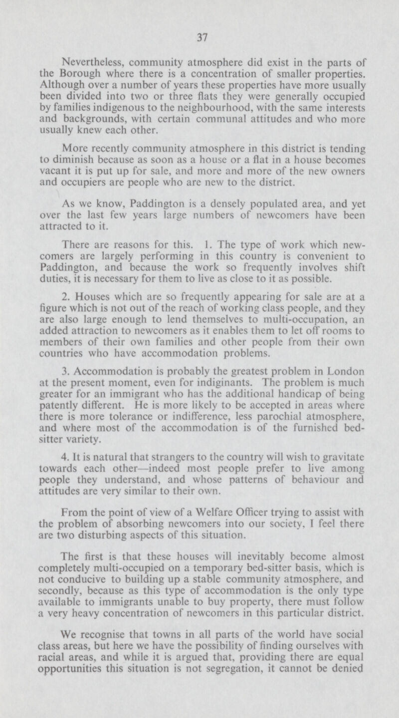 37 Nevertheless, community atmosphere did exist in the parts of the Borough where there is a concentration of smaller properties. Although over a number of years these properties have more usually been divided into two or three flats they were generally occupied by families indigenous to the neighbourhood, with the same interests and backgrounds, with certain communal attitudes and who more usually knew each other. More recently community atmosphere in this district is tending to diminish because as soon as a house or a flat in a house becomes vacant it is put up for sale, and more and more of the new owners and occupiers are people who are new to the district. As we know, Paddington is a densely populated area, and yet over the last few years large numbers of newcomers have been attracted to it. There are reasons for this. 1. The type of work which new comers are largely performing in this country is convenient to Paddington, and because the work so frequently involves shift duties, it is necessary for them to live as close to it as possible. 2. Houses which are so frequently appearing for sale are at a figure which is not out of the reach of working class people, and they are also large enough to lend themselves to multi-occupation, an added attraction to newcomers as it enables them to let off rooms to members of their own families and other people from their own countries who have accommodation problems. 3. Accommodation is probably the greatest problem in London at the present moment, even for indiginants. The problem is much greater for an immigrant who has the additional handicap of being patently different. He is more likely to be accepted in areas where there is more tolerance or indifference, less parochial atmosphere, and where most of the accommodation is of the furnished bed sitter variety. 4. It is natural that strangers to the country will wish to gravitate towards each other—indeed most people prefer to live among people they understand, and whose patterns of behaviour and attitudes are very similar to their own. From the point of view of a Welfare Officer trying to assist with the problem of absorbing newcomers into our society, I feel there are two disturbing aspects of this situation. The first is that these houses will inevitably become almost completely multi-occupied on a temporary bed-sitter basis, which is not conducive to building up a stable community atmosphere, and secondly, because as this type of accommodation is the only type available to immigrants unable to buy property, there must follow a very heavy concentration of newcomers in this particular district. We recognise that towns in all parts of the world have social class areas, but here we have the possibility of finding ourselves with racial areas, and while it is argued that, providing there are equal opportunities this situation is not segregation, it cannot be denied