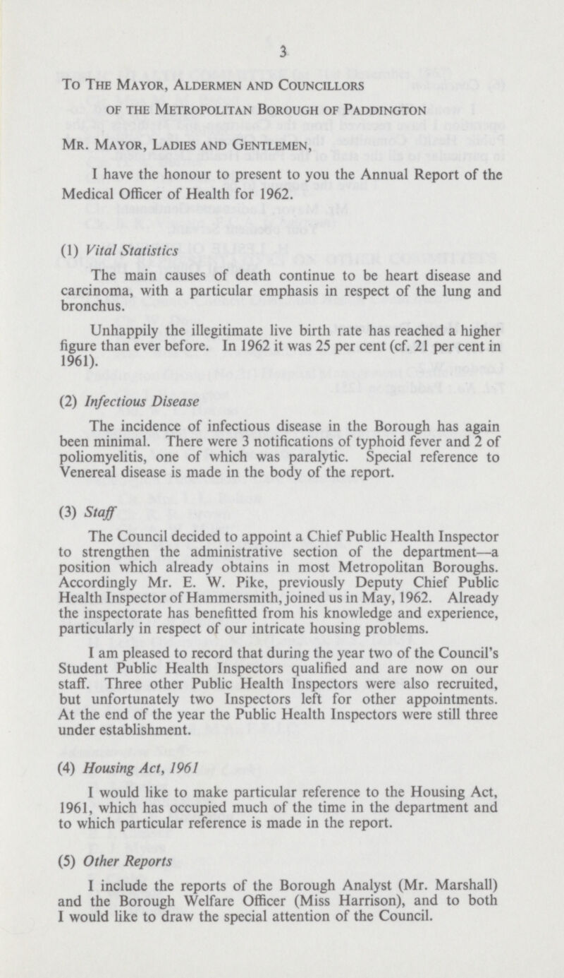 3 To The Mayor, Aldermen and Councillors of the Metropolitan Borough of Paddington Mr. Mayor, Ladies and Gentlemen, I have the honour to present to you the Annual Report of the Medical Officer of Health for 1962. (1) Vital Statistics The main causes of death continue to be heart disease and carcinoma, with a particular emphasis in respect of the lung and bronchus. Unhappily the illegitimate live birth rate has reached a higher figure than ever before. In 1962 it was 25 per cent (cf. 21 per cent in 1961). (2) Infectious Disease The incidence of infectious disease in the Borough has again been minimal. There were 3 notifications of typhoid fever and 2 of poliomyelitis, one of which was paralytic. Special reference to Venereal disease is made in the body of the report. (3) Staff The Council decided to appoint a Chief Public Health Inspector to strengthen the administrative section of the department—a position which already obtains in most Metropolitan Boroughs. Accordingly Mr. E. W. Pike, previously Deputy Chief Public Health Inspector of Hammersmith, joined us in May, 1962. Already the inspectorate has benefitted from his knowledge and experience, particularly in respect of our intricate housing problems. I am pleased to record that during the year two of the Council's Student Public Health Inspectors qualified and are now on our staff. Three other Public Health Inspectors were also recruited, but unfortunately two Inspectors left for other appointments. At the end of the year the Public Health Inspectors were still three under establishment. (4) Housing Act, 1961 I would like to make particular reference to the Housing Act, 1961, which has occupied much of the time in the department and to which particular reference is made in the report. (5) Other Reports I include the reports of the Borough Analyst (Mr. Marshall) and the Borough Welfare Officer (Miss Harrison), and to both I would like to draw the special attention of the Council.