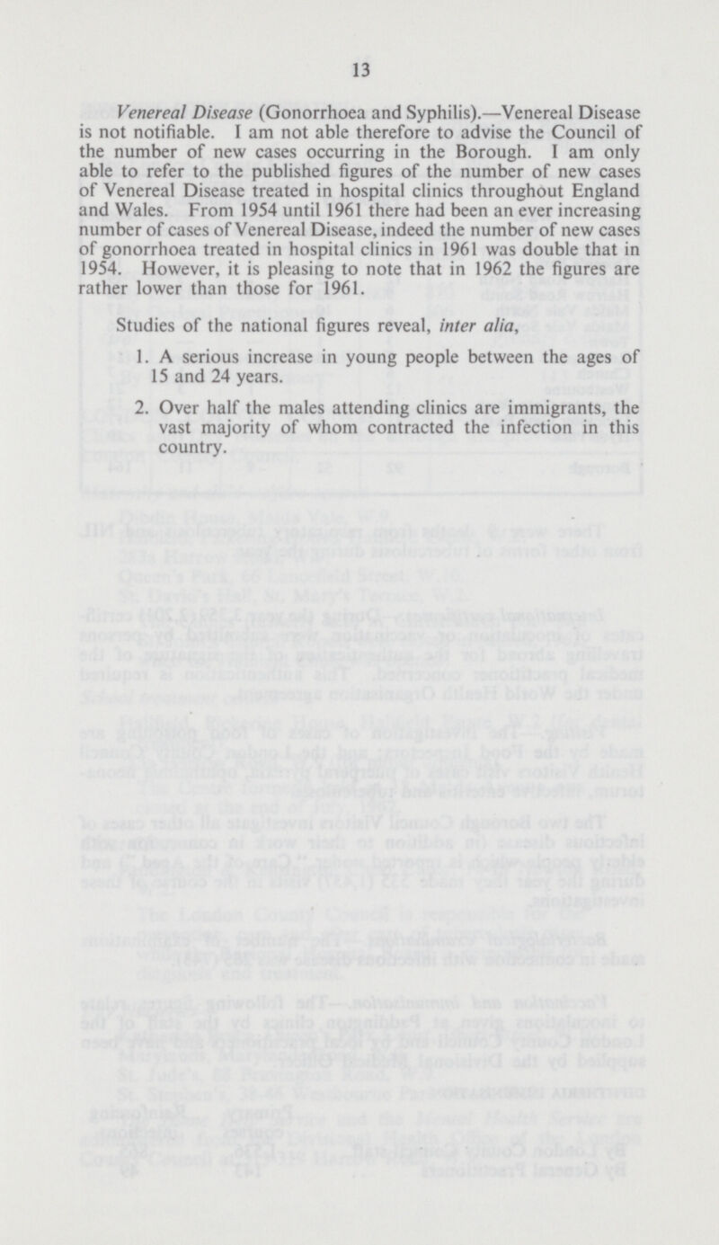 13 Venereal Disease (Gonorrhoea and Syphilis).—Venereal Disease is not notifiable. I am not able therefore to advise the Council of the number of new cases occurring in the Borough. I am only able to refer to the published figures of the number of new cases of Venereal Disease treated in hospital clinics throughout England and Wales. From 1954 until 1961 there had been an ever increasing number of cases of Venereal Disease, indeed the number of new cases of gonorrhoea treated in hospital clinics in 1961 was double that in 1954. However, it is pleasing to note that in 1962 the figures are rather lower than those for 1961. Studies of the national figures reveal, inter alia, 1. A serious increase in young people between the ages of 15 and 24 years. 2. Over half the males attending clinics are immigrants, the vast majority of whom contracted the infection in this country.