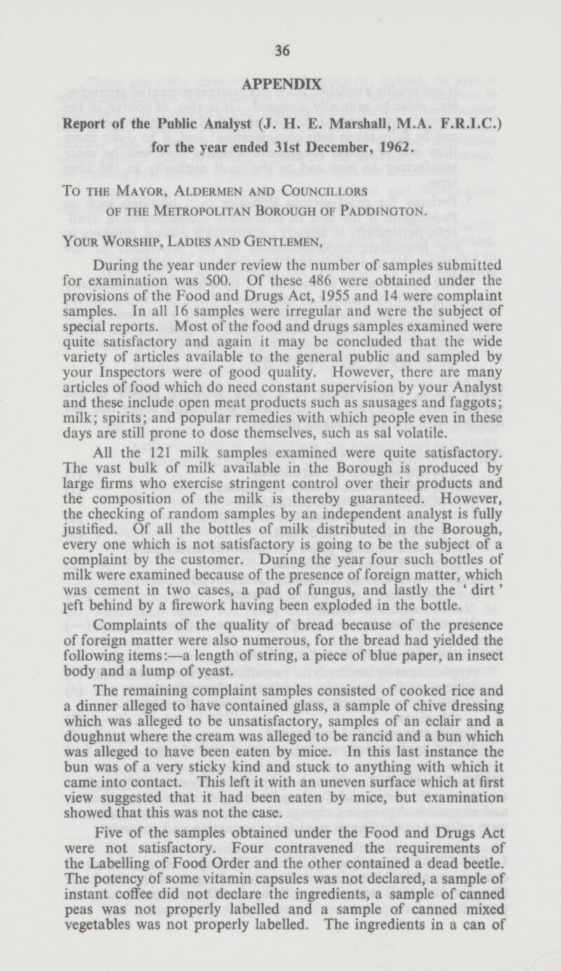 36 APPENDIX Report of the Public Analyst (J. H. E. Marshall, M.A. F.R.I.C.) for the year ended 31st December, 1962. To the Mayor, Aldermen and Councillors of the Metropolitan Borough of Paddington. Your Worship, Ladies and Gentlemen, During the year under review the number of samples submitted for examination was 500. Of these 486 were obtained under the provisions of the Food and Drugs Act, 1955 and 14 were complaint samples. In all 16 samples were irregular and were the subject of special reports. Most of the food and drugs samples examined were quite satisfactory and again it may be concluded that the wide variety of articles available to the general public and sampled by your Inspectors were of good quality. However, there are many articles of food which do need constant supervision by your Analyst and these include open meat products such as sausages and faggots; milk; spirits; and popular remedies with which people even in these days are still prone to dose themselves, such as sal volatile. All the 121 milk samples examined were quite satisfactory. The vast bulk of milk available in the Borough is produced by large firms who exercise stringent control over their products and the composition of the milk is thereby guaranteed. However, the checking of random samples by an independent analyst is fully justified. Of all the bottles of milk distributed in the Borough, every one which is not satisfactory is going to be the subject of a complaint by the customer. During the year four such bottles of milk were examined because of the presence of foreign matter, which was cement in two cases, a pad of fungus, and lastly the 'dirt' jeft behind by a firework having been exploded in the bottle. Complaints of the quality of bread because of the presence of foreign matter were also numerous, for the bread had yielded the following items;—a length of string, a piece of blue paper, an insect body and a lump of yeast. The remaining complaint samples consisted of cooked rice and a dinner alleged to have contained glass, a sample of chive dressing which was alleged to be unsatisfactory, samples of an eclair and a doughnut where the cream was alleged to be rancid and a bun which was alleged to have been eaten by mice. In this last instance the bun was of a very sticky kind and stuck to anything with which it came into contact. This left it with an uneven surface which at first view suggested that it had been eaten by mice, but examination showed that this was not the case. Five of the samples obtained under the Food and Drugs Act were not satisfactory. Four contravened the requirements of the Labelling of Food Order and the other contained a dead beetle. The potency of some vitamin capsules was not declared, a sample of instant coffee did not declare the ingredients, a sample of canned peas was not properly labelled and a sample of canned mixed vegetables was not properly labelled. The ingredients in a can of