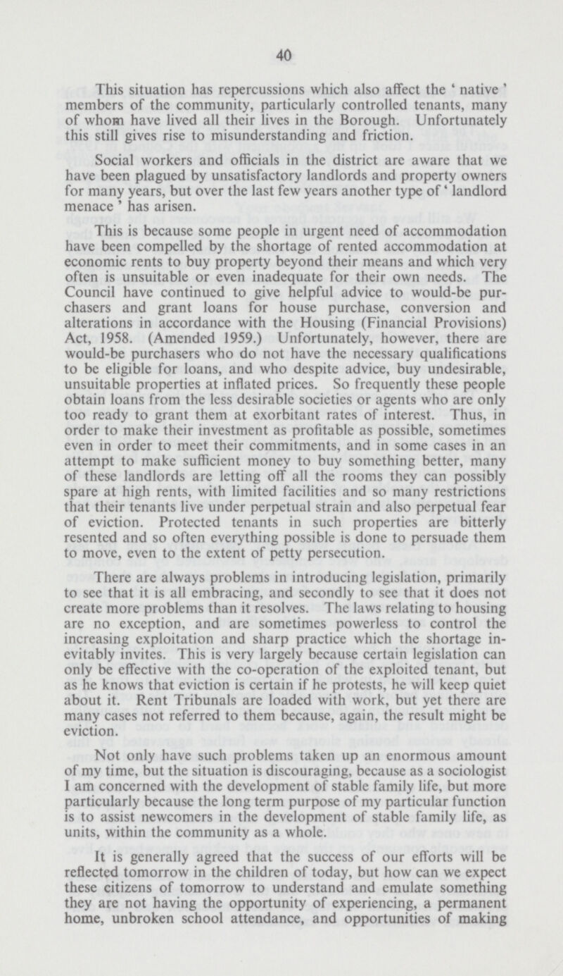 40 This situation has repercussions which also affect the 'native' members of the community, particularly controlled tenants, many of whom have lived all their lives in the Borough. Unfortunately this still gives rise to misunderstanding and friction. Social workers and officials in the district are aware that we have been plagued by unsatisfactory landlords and property owners for many years, but over the last few years another type of' landlord menace ' has arisen. This is because some people in urgent need of accommodation have been compelled by the shortage of rented accommodation at economic rents to buy property beyond their means and which very often is unsuitable or even inadequate for their own needs. The Council have continued to give helpful advice to would-be pur chasers and grant loans for house purchase, conversion and alterations in accordance with the Housing (Financial Provisions) Act, 1958. (Amended 1959.) Unfortunately, however, there are would-be purchasers who do not have the necessary qualifications to be eligible for loans, and who despite advice, buy undesirable, unsuitable properties at inflated prices. So frequently these people obtain loans from the less desirable societies or agents who are only too ready to grant them at exorbitant rates of interest. Thus, in order to make their investment as profitable as possible, sometimes even in order to meet their commitments, and in some cases in an attempt to make sufficient money to buy something better, many of these landlords are letting off all the rooms they can possibly spare at high rents, with limited facilities and so many restrictions that their tenants live under perpetual strain and also perpetual fear of eviction. Protected tenants in such properties are bitterly resented and so often everything possible is done to persuade them to move, even to the extent of petty persecution. There are always problems in introducing legislation, primarily to see that it is all embracing, and secondly to see that it does not create more problems than it resolves. The laws relating to housing are no exception, and are sometimes powerless to control the increasing exploitation and sharp practice which the shortage in evitably invites. This is very largely because certain legislation can only be effective with the co-operation of the exploited tenant, but as he knows that eviction is certain if he protests, he will keep quiet about it. Rent Tribunals are loaded with work, but yet there are many cases not referred to them because, again, the result might be eviction. Not only have such problems taken up an enormous amount of my time, but the situation is discouraging, bccause as a sociologist I am concerned with the development of stable family life, but more particularly because the long term purpose of my particular function is to assist newcomers in the development of stable family life, as units, within the community as a whole. It is generally agreed that the success of our efforts will be reflected tomorrow in the children of today, but how can we expect these citizens of tomorrow to understand and emulate something they are not having the opportunity of experiencing, a permanent home, unbroken school attendance, and opportunities of making