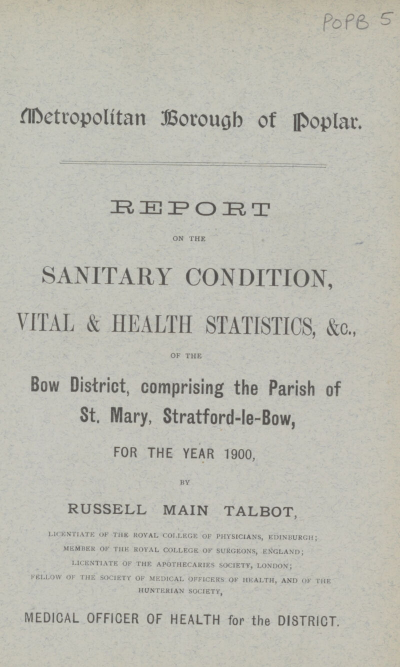 POPB 5 Metropolitan Borough of Poplar. REPORT on the ^ SANITARY CONDITION, VITAL & HEALTH STATISTICS, &c„ OF THE Bow District, comprising the Parish of St. Mary, Stratford-le-Bow, FOR THE YEAR 1900, BY RUSSELL MAIN TALBOT, licentiate of the royal college of physicians, edinburgh; member of the royal college of surgeons, england; licentiate of the apothecaries society, london; fellow of the society of medical officers of health, and of the hunterian society, MEDICAL OFFICER OF HEALTH for the DISTRICT.