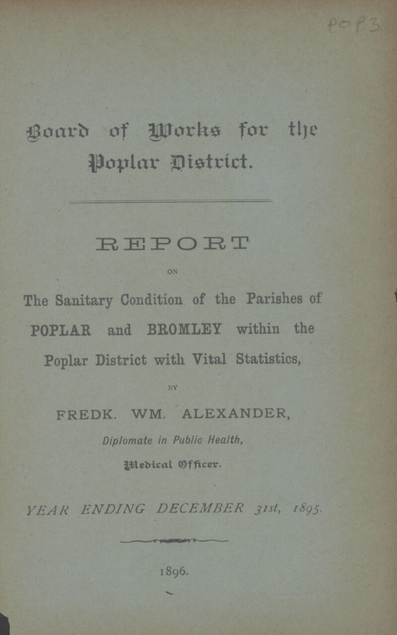 POP 3 Board of Works for the Poplar District. REPOET on The Sanitary Condition of the Parishes of POPLAR and BROMLEY within the Poplar District with Vital Statistics, by FREDK. WM. ALEXANDER, Diplomate in Public Health, Medical Officer YEAR ENDING DECEMBER 31st, 1895. 1896.
