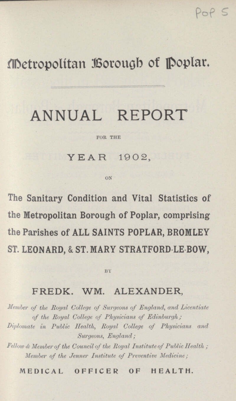 Pop 5 Metropolitan Borough of poplar. ANNUAL REPORT for the YEAR 1902, on The Sanitary Condition and Vital Statistics of the Metropolitan Borough of Poplar, comprising the Parishes of ALL SAINTS POPLAR, BROMLEY ST. LEONARD, & ST. MARY STRATFORD-LE-BOW, BY FREDK. WM. ALEXANDER, Member of the Royal College of Surgeons of England, and Licentiate of the Royal College of Physicians of Edinburgh ; Diplomats in Public Health, Royal College of Physicians and Surgeons, England; Fellow cD Member of the Council of the Royal Institute of Public Health ; Member of the Jenner Institute of Preventive Medicine; MEDICAL OFFICER OF HEALTH.