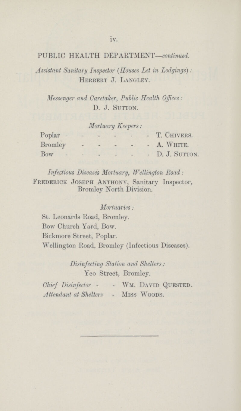 iv. PUBLIC HEALTH DEPARTMENT—continued. Assistant Sanitary Inspector (Houses Let in Lodgings): Herbert J. Langley. Messenger and Caretaker, Public Health Offices: D. J. Sutton. Mortuary Keepers: Poplar T. Chivers. Bromley A. White. Bow D. J. Sutton. Infectious Diseases Mortuary, Wellington Road: Frederick Joseph Anthony, Sanitary Inspector, Bromley North Division. Mortuaries: St. Leonards Road, Bromley. Bow Church Yard, Bow. Bickmore Street, Poplar. Wellington Road, Bromley (Infectious Diseases). Disinfecting Station and Shelters: Yeo Street, Bromley. Chief Disinfector - - Wm. David Quested. Attendant at Shelters - Miss Woods.