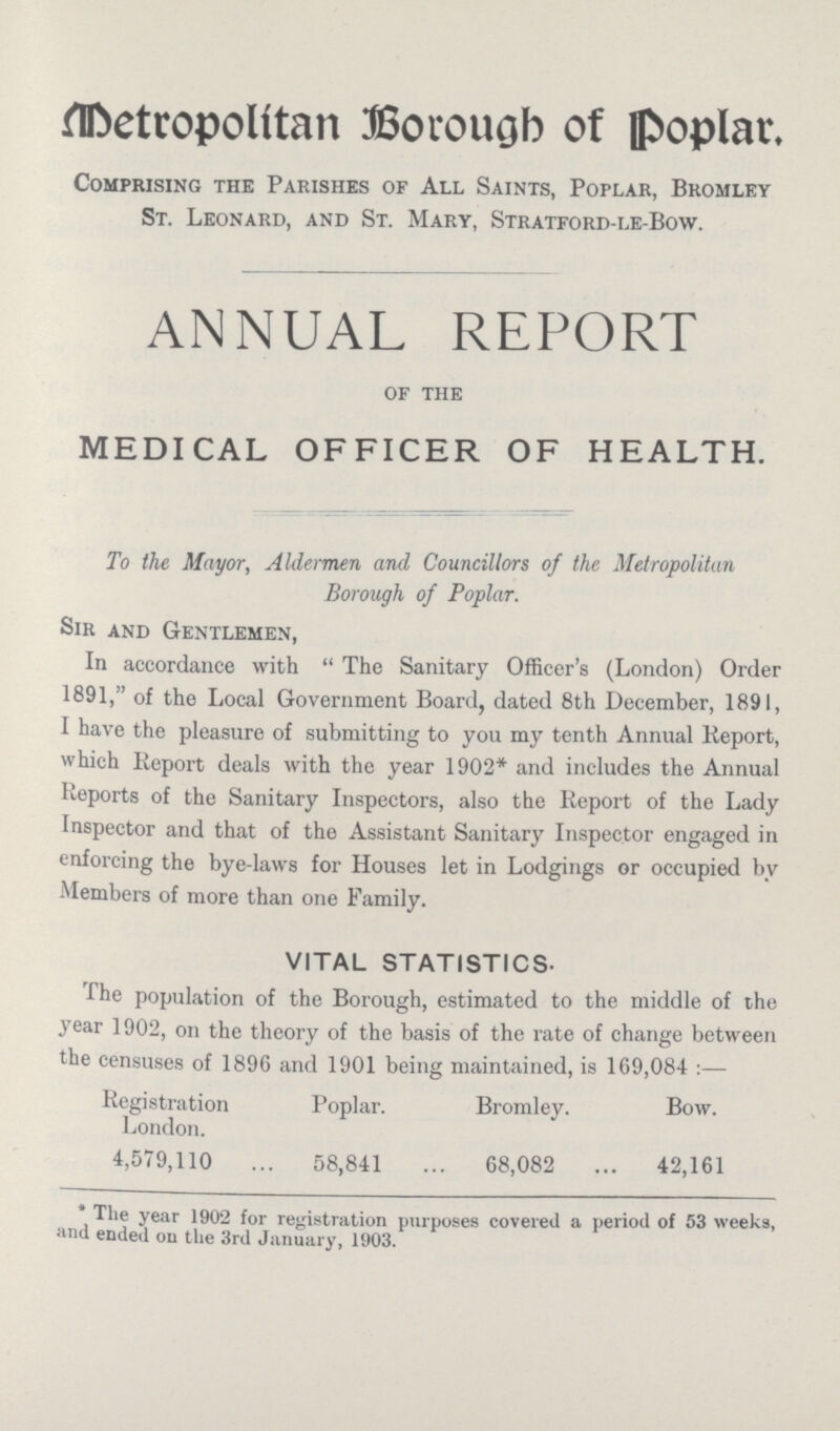 Metropolitan Borough of Poplar Comprising the Parishes of All Saints, Poplar, Bromley St. Leonard, and St. Mary, Stratford-le-Bow. ANNUAL REPORT of the MEDICAL OFFICER OF HEALTH. To the Mayor, Aldermen and Councillors of the Metropolitan Borough of Poplar. Sir and Gentlemen, In accordance with The Sanitary Officer's (London) Order 1891, of the Local Government Board, dated 8th December, 1891, I have the pleasure of submitting to you my tenth Annual Report, which Report deals with the year 1902* and includes the Annual Reports of the Sanitary Inspectors, also the Report of the Lady Inspector and that of the Assistant Sanitary Inspector engaged in enforcing the bye-laws for Houses let in Lodgings or occupied by Members of more than one Family. VITAL STATISTICS- The population of the Borough, estimated to the middle of the year 1902, on the theory of the basis of the rate of change between the censuses of 1896 and 1901 being maintained, is 169,084:— Registration London. Poplar. Bromley. Bow. 4,579,110 58,841 68,082 42,161 * The year 1902 for registration purposes covered a period of 53 weeks, and ended on the 3rd January, 1903.