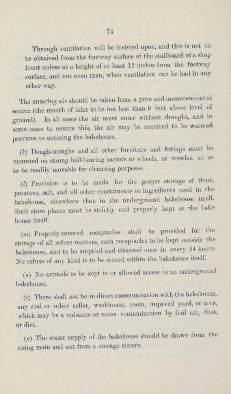 74 Through ventilation will be insisted upon, and this is not to be obtained from the footway surface of the stallboard of a shop front unless at a height of at least 12 inches from the footway surface, and not even then, when ventilation can be had in any other way. The entering air should be taken from a pure and uncontaminated source (the mouth of inlet to be not less than 6 feet above level of ground). In all cases the air must enter without draught, and in some cases to ensure this, the air may be required to be warmed previous to entering the bakehouse. (k) Dough-troughs and all other furniture and fittings must be mounted on strong ball-bearing castors or wheels, or trestles, so as to be readily movable for cleansing purposes. (l) Provision is to be made for the proper storage of Hour, potatoes, salt, and all other constituents or ingredients used in the bakehouse, elsewhere than in the underground bakehouse itself. Such store places must be strictly and properly kept as the bake house itself. (m) Properly-covered receptacles shall be provided for the storage of all refuse matters, such receptacles to be kept outside the bakehouse, and to be emptied and cleansed once in every 24 hours. No refuse of any kind is to be stored within the bakehouse itself. (n) No animals to be kept in or allowed access to an underground bakehouse. (o) There shall not be in direct communication with the bakehouse, any coal or other cellar, washhouse, room, unpaved yard, or area, which may be a nuisance or cause contamination by foul air, dust, or dirt. (p) The water supply of the bakehouse should be drawn from the rising main and not from a storage cistern.