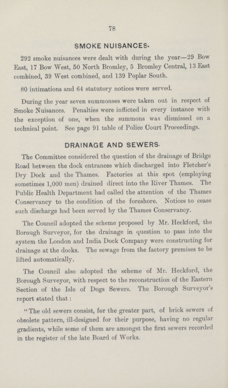 78 SMOKE NUISANCES. 292 smoke nuisances were dealt with during the year—29 Bow East, 17 Bow West, 50 North Bromley, 5 Bromley Central, 13 East combined, 39 West combined, and 139 Poplar South. 80 intimations and 64 statutory notices were served. During the year seven summonses were taken out in respect of Smoke Nuisances. Penalties were inflicted in every instance with the exception of one, when the summons was dismissed on a technical point. See page 91 table of Police Court Proceedings. DRAINAGE AND SEWERS. The Committee considered the question of the drainage of Bridge Road between the dock entrances which discharged into Fletcher's Dry Dock and the Thames. Factories at this spot (employing sometimes 1,000 men) drained direct into the River Thames. The Public Health Department had called the attention of the Thames Conservancy to the condition of the foreshore. Notices to cease such discharge had been served by the Thames Conscrvancy. The Council adopted the scheme proposed by Mr. Heckford, the Borough Surveyor, for the drainage in question to pass into the system the London and India Dock Company were constructing for drainage at the docks. The sewage from the factory premises to be lifted automatically. The Council also adopted the scheme of Mr. Heckford, the Borough Surveyor, with respect to the reconstruction of the Eastern Section of the Isle of Dogs Sewers. The Borough Surveyor's report stated that: The old sewers consist, for the greater part, of brick sewers of obsolete pattern, ill-designed for their purpose, having no regular gradients, while some of them are amongst the first sewers recorded in the register of the late Board of Works.