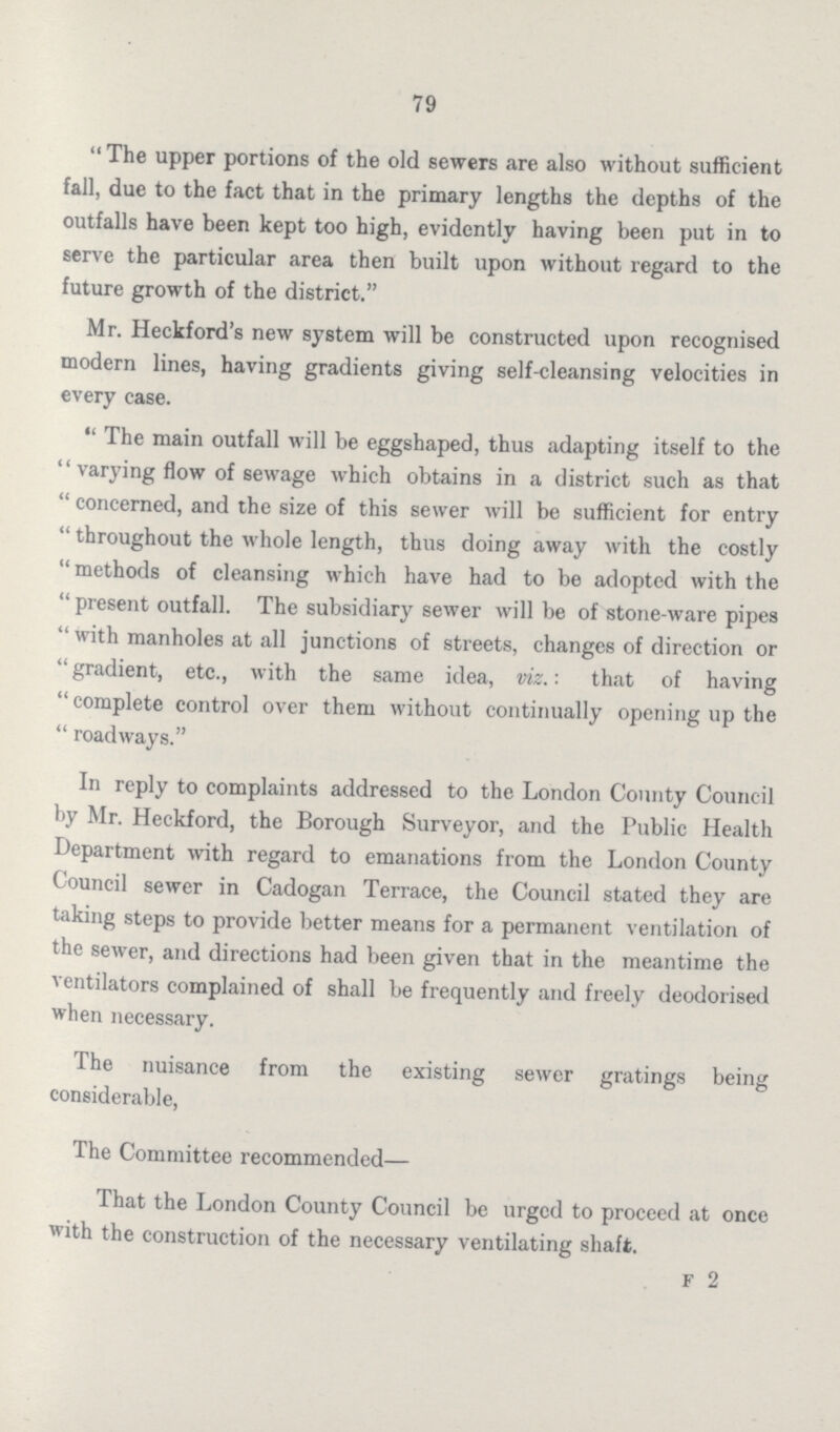 79 The upper portions of the old sewers are also without sufficient fall, due to the fact that in the primary lengths the depths of the outfalls have been kept too high, evidently having been put in to serve the particular area then built upon without regard to the future growth of the district. Mr. Heckford's new system will be constructed upon recognised modern lines, having gradients giving self-cleansing velocities in every case. The main outfall will be eggshaped, thus adapting itself to the varying flow of sewage which obtains in a district such as that concerned, and the size of this sewer will be sufficient for entry throughout the whole length, thus doing away with the costly methods of cleansing which have had to be adopted with the present outfall. The subsidiary sewer will be of stone-ware pipes with manholes at all junctions of streets, changes of direction or gradient, etc., with the same idea, viz.: that of having complete control over them without continually opening up the roadways. In reply to complaints addressed to the London County Council by Mr. Heckford, the Borough Surveyor, and the Public Health Department with regard to emanations from the London County Council sewer in Cadogan Terrace, the Council stated they are taking steps to provide better means for a permanent ventilation of the sewer, and directions had been given that in the meantime the ventilators complained of shall be frequently and freely deodorised when necessary. The nuisance from the existing sewer gratings being considerable, The Committee recommended— That the London County Council be urged to proceed at once with the construction of the necessary ventilating shaft. F 2