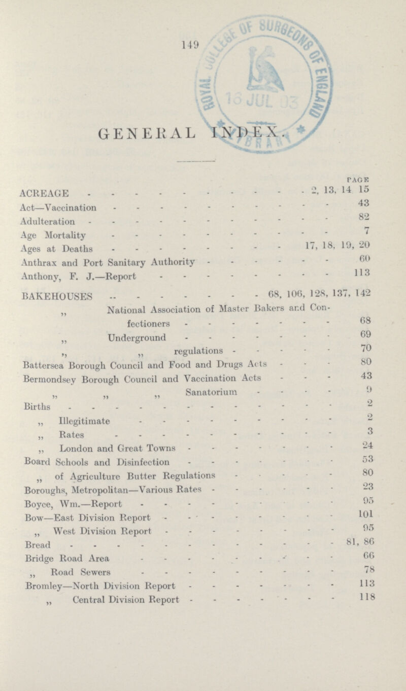 149 GENERAL INDEX. PAOE ACREAGE 2, 13, 14 15 Act—Vaccination43 Adulteration 82 Age Mortality 7 Ages at Deaths 17, 18. 19, 20 Anthrax and Port Sanitary Authority 60 Anthony, F. J.—Report 113 BAKEHOUSES 68, 106, 128, 13, 142 „ National Association of Master Bakers ar.d Con fectioners - 68 „ Underground 69 ,, „ regulations 70 Battersea Borough Council and Food and Drugs Acts 80 Bermondsey Borough Council and Vaccination Acts - 43 „ n „ Sanatorium 9 Births 2 „ Illegitimate 2 „ Rates 3 „ London and Great Towns 24 Board Schools and Disinfection 53 „ of Agriculture Butter Regulations 80 Boroughs, Metropolitan—Various Rates 23 Boyce, Wm.—Report 95 Bow—East Division Report 101 „ West Division Report 95 Bread 81, 86 Bridge Road Area - C6 „ Road Sewers 78 Bromley—North Division Report 113 „ Central Division Report 118