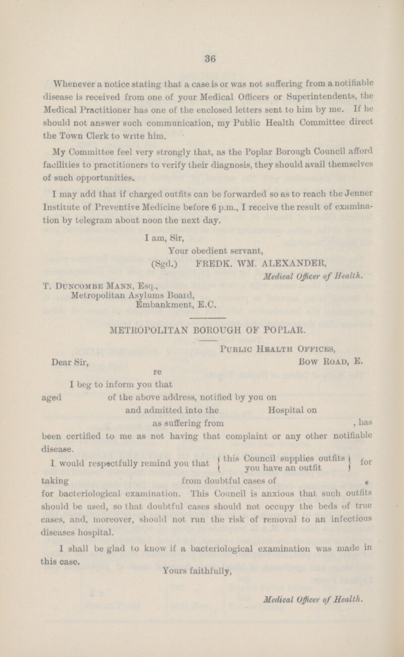 36 Whenever a notice stating that a case is or was not suffering from a notifiable disease is received from one of your Medical Officers or Superintendents, the Medical Practitioner has one of the enclosed letters sent to him by me. If he should not answer such communication, my Public Health Committee direct the Town Clerk to write him. My Committee feel very strongly that, as the Poplar Borough Council afford facilities to practitioners to verify their diagnosis, they should avail themselves of such opportunities. I may add that if charged outfits can be forwarded so as to reach the Jenner Institute of Preventive Medicine before 6 p.m., I receive the result of examina tion by telegram about noon the next day. I am, Sir, Your obedient servant, (Sgd.) FREDK. WM. ALEXANDER, Medical Officer of Health. T. Duncombe Mann, Esq., Metropolitan Asylums Board, Embankment, E.C. METROPOLITAN BOROUGH OF POPLAR. Public Health Offices, Bow Road, E. Dear Sir, re I beg to inform you that aged of the above address, notified by you on and admitted into the Hospital on as suffering from , has been certified to me as not having that complaint or any other notifiable disease. I would respectfully remind you that this Council supplies outfits you have an outfit ) for taking from doubtful cases of * for bacteriological examination. This Council is anxious that such outfits should be used, so that doubtful cases should not occupy the beds of true cases, and, moreover, should not run the risk of removal to an infectious diseases hospital. I shall be glad l,o know if a bacteriological examination was made in this case. Yours faithfully, Medical Officer of Health.