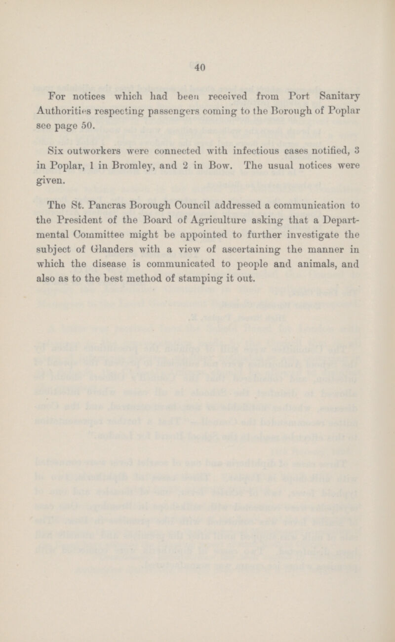 40 For notices which had been received from Port Sanitary Authorities respecting passengers coming to the Borough of Poplar see page 50. Six outworkers were connected with infectious cases notified, 3 in Poplar, 1 in Bromley, and 2 in Bow. The usual notices were given. The St. Pancras Borough Council addressed a communication to the President of the Board of Agriculture asking that a Depart mental Committee might be appointed to further investigate the subject of Glanders with a view of ascertaining the manner in which the disease is communicated to people and animals, and also as to the best method of stamping it out.