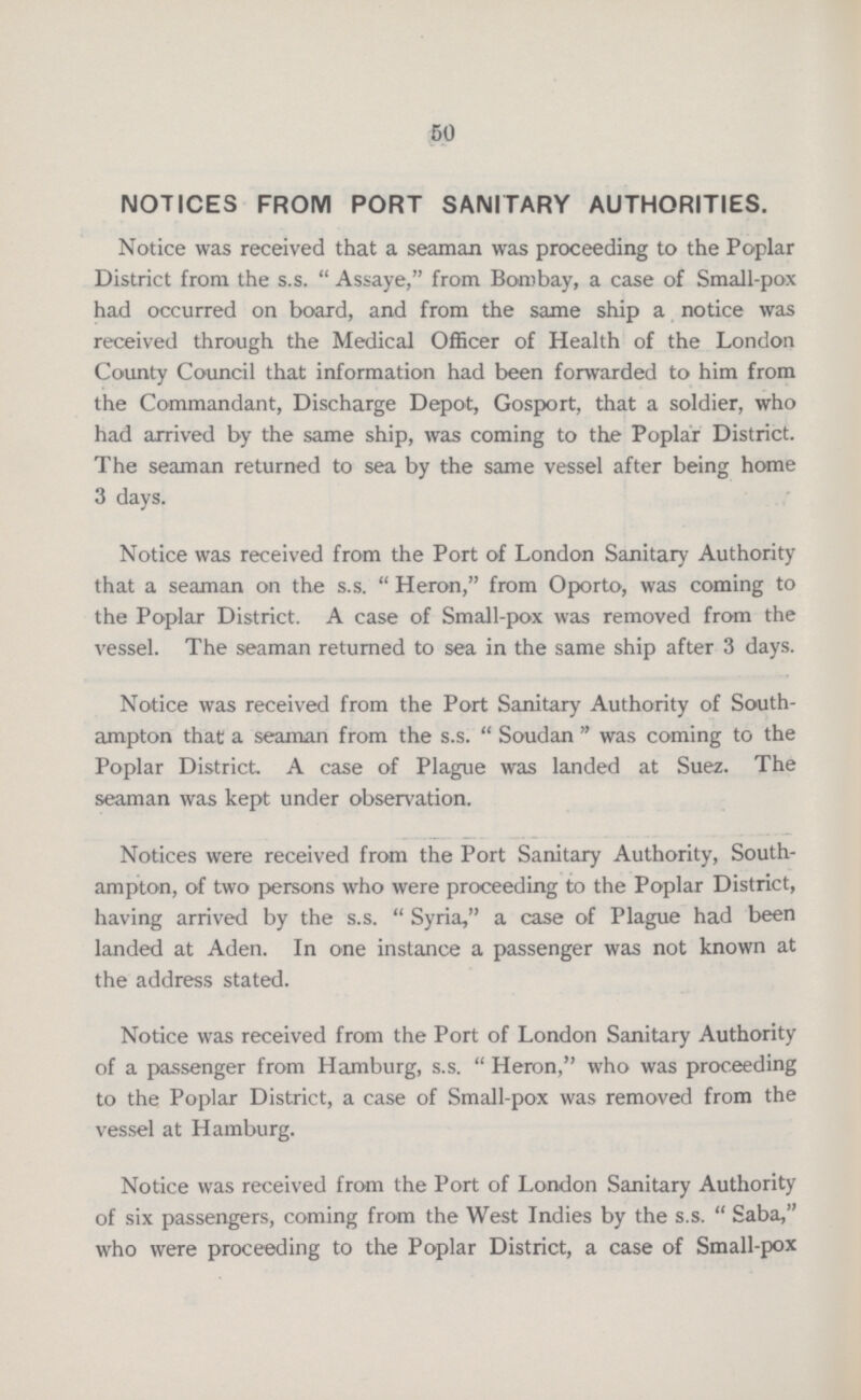 50 NOTICES FROM PORT SANITARY AUTHORITIES. Notice was received that a seaman was proceeding to the Poplar District from the s.s. Assaye, from Bombay, a case of Small-pox had occurred on board, and from the same ship a notice was received through the Medical Officer of Health of the London County Council that information had been forwarded to him from the Commandant, Discharge Depot, Gosport, that a soldier, who had arrived by the same ship, was coming to the Poplar District. The seaman returned to sea by the same vessel after being home 3 days. Notice was received from the Port of London Sanitary Authority that a seaman on the s.s. Heron, from Oporto, was coming to the Poplar District. A case of Small-pox was removed from the vessel. The seaman returned to sea in the same ship after 3 days. Notice was received from the Port Sanitary Authority of South ampton that a seaman from the s.s. Soudan was coming to the Poplar District. A case of Plague was landed at Suez. The seaman was kept under observation. Notices were received from the Port Sanitary Authority, South ampton, of two persons who were proceeding to the Poplar District, having arrived by the s.s. Syria, a case of Plague had been landed at Aden. In one instance a passenger was not known at the address stated. Notice was received from the Port of London Sanitary Authority of a passenger from Hamburg, s.s. Heron, who was proceeding to the Poplar District, a case of Small-pox was removed from the vessel at Hamburg. Notice was received from the Port of London Sanitary Authority of six passengers, coming from the West Indies by the s.s. Saba, who were proceeding to the Poplar District, a case of Small-pox