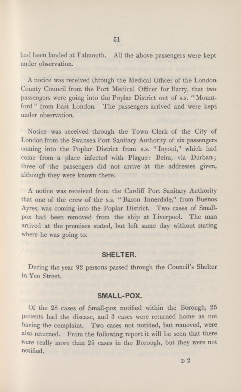 51 had been landed at Falmouth. All the above passengers were kept under observation. A notice was received through the Medical Officer of the London County Council from the Port Medical Officer for Barry, that two passengers were going into the Poplar District out of s.s. Mount ford from East London. The passengers arrived and were kept under observation. Notice was received through the Town Clerk of the City of London from the Swansea Port Sanitary Authority of six passengers coming into the Poplar District from s.s. Inyoni, which had come from a place infected with Plague: Beira, via Durban; three of the passengers did not arrive at the addresses given, although they were known there. A notice was received from the Cardiff Port Sanitary Authority that one of the crew of the s.s. Baron Innerdale, from Buenos Ayres, was coming into the Poplar District. Two cases of Small pox had been removed from the ship at Liverpool. The man arrived at the premises stated, but left same day without stating where he was going to. SHELTER. During the year 92 persons passed through the Council's Shelter in Yeo Street. SMALL-POX. Of the 28 cases of Small-pox notified within the Borough, 25 patients had the disease, and 3 cases were returned home as not having the complaint. Two cases not notified, but removed, were also returned. From the following report it will be seen that there were really more than 25 cases in the Borough, but they were not notified. d 2