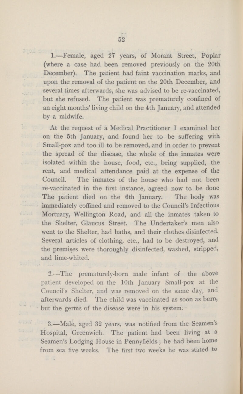 52 1.—Female, aged 27 years, of Morant Street, Poplar (where a case had been removed previously on the 20th December). The patient had faint vaccination marks, and upon the removal of the patient on the 20th December, and several times afterwards, she was advised to be re-vaccinated, but she refused. The patient was prematurely confined of an eight months' living child on the 4th January, and attended by a midwife. At the request of a Medical Practitioner I examined her on the 5th January, and found her to be suffering with Small-pox and too ill to be removed, and in order to prevent the spread of the disease, the whole of the inmates were isolated within the house, food, etc., being supplied, the rent, and medical attendance paid at the expense of the Council. The inmates of the house who had not been re-vaccinated in the first instance, agreed now to be done The patient died on the 6 th January. The body was immediately coffined and removed to the Council's Infectious Mortuary, Wellington Road, and all the inmates taken to the Shelter, Glaucus Street The Undertaker's men also went to the Shelter, had baths, and their clothes disinfected. Several articles of clothing, etc., had to be destroyed, and the premises were thoroughly disinfected, washed, stripped, and lime-whited. 2.—The prematurely-born male infant of the above patient developed on the 10th January Small-pox at the Councils Shelter, and was removed on the same day, and afterwards died. The child was vaccinated as soon as bcrn, but the germs of the disease were in his system. 3.—Male, aged 32 years, was notified from the Seamen s Hospital, Greenwich. The patient had been living at a Seamen's Lodging House in Pennyfields; he had been home from sea five weeks. The first two weeks he was stated to