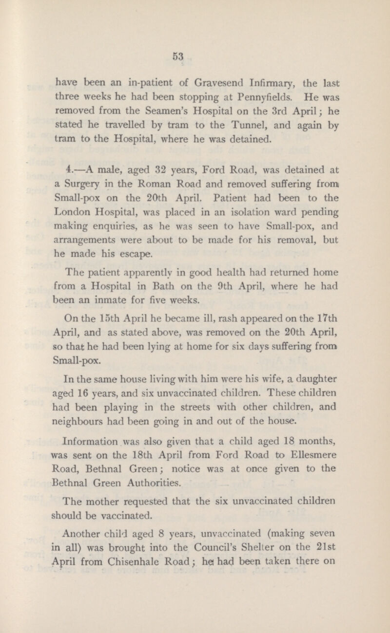 53 have been an in-patient of Gravesend Infirmary, the last three weeks he had been stopping at Pennyfields. He was removed from the Seamen's Hospital on the 3rd April; he stated he travelled by tram to the Tunnel, and again by tram to the Hospital, where he was detained. 4.—A male, aged 32 years, Ford Road, was detained at a Surgery in the Roman Road and removed suffering from Small-pox on the 20th April. Patient had been to the London Hospital, was placed in an isolation ward pending making enquiries, as he was seen to have Small-pox, and arrangements were about to be made for his removal, but he made his escape. The patient apparently in good health had returned home from a Hospital in Bath on the 9th April, where he had been an inmate for five weeks. On the 15th April he became ill, rash appeared on the 17th April, and as stated above, was removed on the 20th April, so that he had been lying at home for six days suffering from Small-pox. In the same house living with him were his wife, a daughter aged 16 years, and six unvaccinated children. These children had been playing in the streets with other children, and neighbours had been going in and out of the house. Information was also given that a child aged 18 months, was sent on the 18th April from Ford Road to Ellesmere Road, Bethnal Green; notice was at once given to the Bethnal Green Authorities. The mother requested that the six unvaccinated children should be vaccinated. Another child aged 8 years, unvaccinated (making seven in all) was brought into the Council's Shelter on the 21st April from Chisenhale Road; he had been taken there on