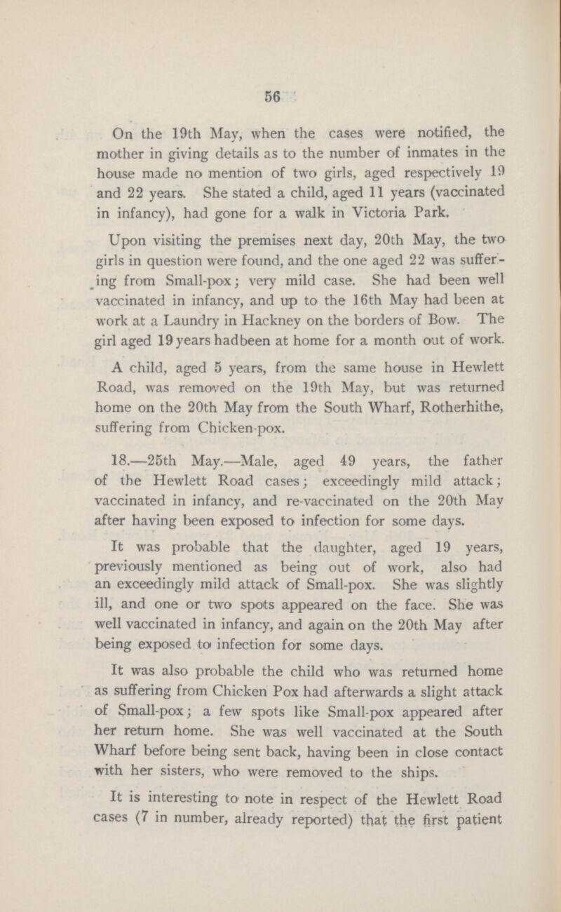56 On the 19th May, when the cases were notified, the mother in giving details as to the number of inmates in the house made no mention of two girls, aged respectively 19 and 22 years. She stated a child, aged 11 years (vaccinated in infancy), had gone for a walk in Victoria Park. Upon visiting the premises next day, 20th May, the two girls in question were found, and the one aged 22 was suffer ing from Small-pox; very mild case. She had been well vaccinated in infancy, and up to the 16th May had been at work at a Laundry in Hackney on the borders of Bow. The girl aged 19 years had been at home for a month out of work. A child, aged 5 years, from the same house in Hewlett Road, was removed on the 19th May, but was returned home on the 20th May from the South Wharf, Rotherhithe, suffering from Chicken-pox. 18.—25th May.—Male, aged 49 years, the father of the Hewlett Road cases; exceedingly mild attack; vaccinated in infancy, and re-vaccinated on the 20th May after having been exposed to infection for some days. It was probable that the daughter, aged 19 years, previously mentioned as being out of work, also had an exceedingly mild attack of Small-pox. She was slightly ill, and one or two spots appeared on the face. She was well vaccinated in infancy, and again on the 20th May after being exposed to infection for some days. It was also probable the child who was returned home as suffering from Chicken Pox had afterwards a slight attack of Small-pox; a few spots like Small-pox appeared after her return home. She was well vaccinated at the South Wharf before being sent back, having been in close contact with her sisters, who were removed to the ships. It is interesting to note in respect of the Hewlett Road cases (7 in number, already reported) that the first patient