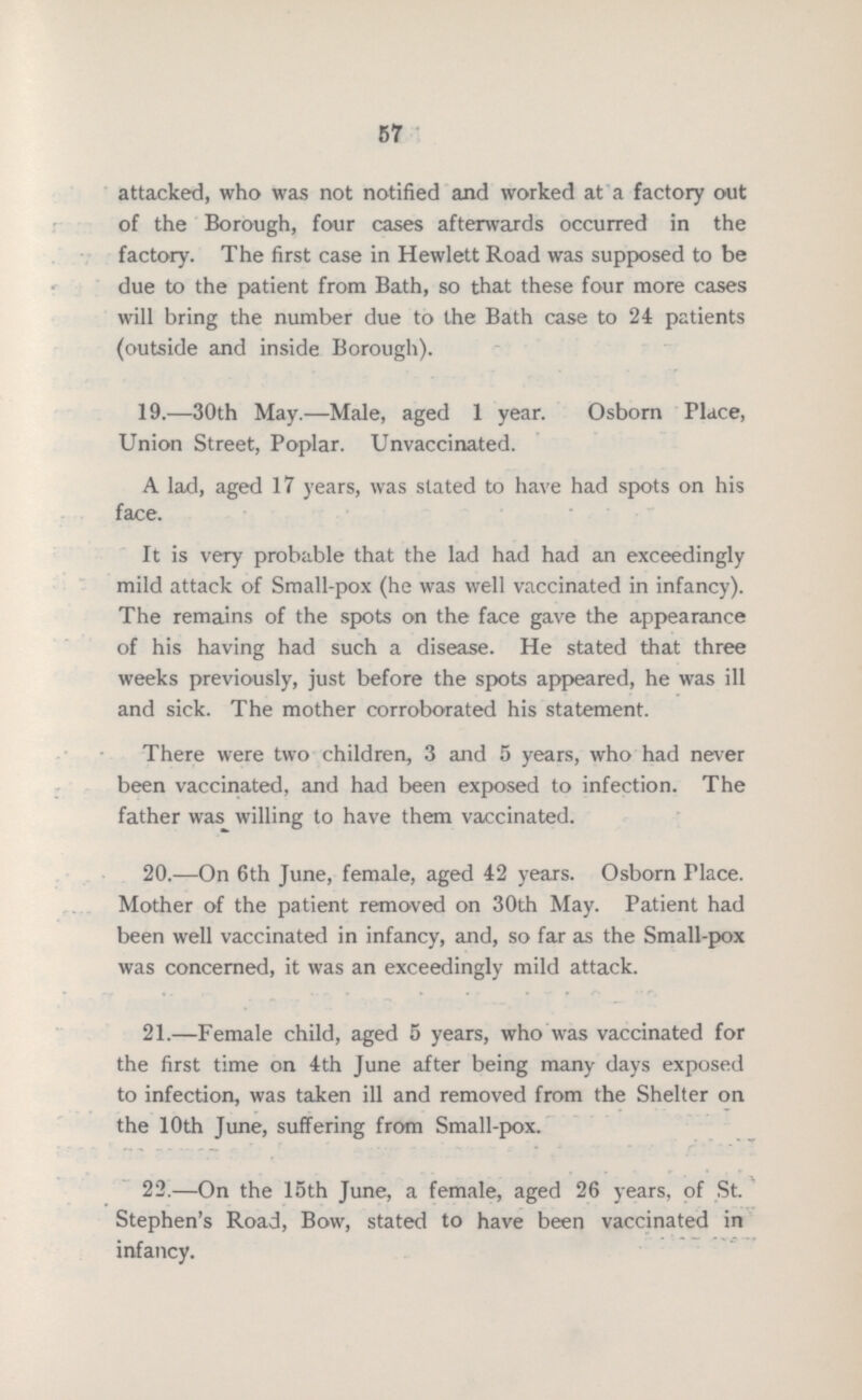 67 attacked, who was not notified and worked at a factory out of the Borough, four cases afterwards occurred in the factory. The first case in Hewlett Road was supposed to be due to the patient from Bath, so that these four more cases will bring the number due to the Bath case to 24 patients (outside and inside Borough). 19.—30th May.—Male, aged 1 year. Osborn Place, Union Street, Poplar. Unvaccinated. A lad, aged 17 years, was stated to have had spots on his face. It is very probable that the lad had had an exceedingly mild attack of Small-pox (he was well vaccinated in infancy). The remains of the spots on the face gave the appearance of his having had such a disease. He stated that three weeks previously, just before the spots appeared, he was ill and sick. The mother corroborated his statement. There were two children, 3 and 5 years, who had never been vaccinated, and had been exposed to infection. The father was willing to have them vaccinated. 20.—On 6th June, female, aged 42 years. Osborn Place. Mother of the patient removed on 30th May. Patient had been well vaccinated in infancy, and, so far as the Small-pox was concerned, it was an exceedingly mild attack. 21.—Female child, aged 5 years, who was vaccinated for the first time on 4th June after being many days exposed to infection, was taken ill and removed from the Shelter on the 10th June, suffering from Small-pox. 22.—On the 15th June, a female, aged 26 years, of St. Stephen's Road, Bow, stated to have been vaccinated in infancy.