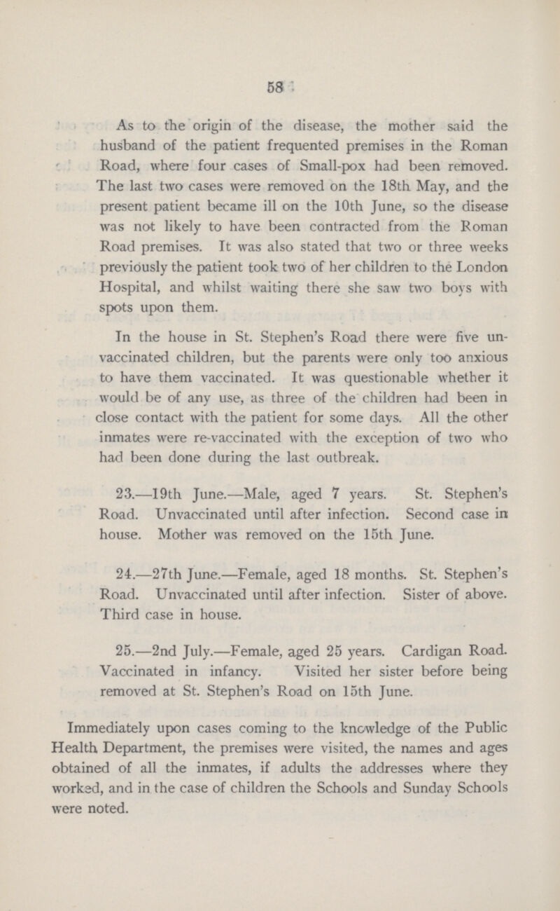 58 As to the origin of the disease, the mother said the husband of the patient frequented premises in the Roman Road, where four cases of Small-pox had been removed. The last two cases were removed on the 18th May, and the present patient became ill on the 10th June, so the disease was not likely to have been contracted from the Roman Road premises. It was also stated that two or three weeks previously the patient took two of her children to the London Hospital, and whilst waiting there she saw two boys with spots upon them. In the house in St. Stephen's Road there were five un vaccinated children, but the parents were only too anxious to have them vaccinated. It was questionable whether it would be of any use, as three of the children had been in close contact with the patient for some days. All the other inmates were re-vaccinated with the exception of two who had been done during the last outbreak. 23.—19th June.—Male, aged 7 years. St. Stephen's Road. Unvaccinated until after infection. Second case in house. Mother was removed on the 15th June. 24.—27th June.—Female, aged 18 months. St. Stephen's Road. Unvaccinated until after infection. Sister of above. Third case in house. 25.—2nd July.—Female, aged 25 years. Cardigan Road. Vaccinated in infancy. Visited her sister before being removed at St. Stephen's Road on 15th June. Immediately upon cases coming to the knowledge of the Public Health Department, the premises were visited, the names and ages obtained of all the inmates, if adults the addresses where they worked, and in the case of children the Schools and Sunday Schools were noted.