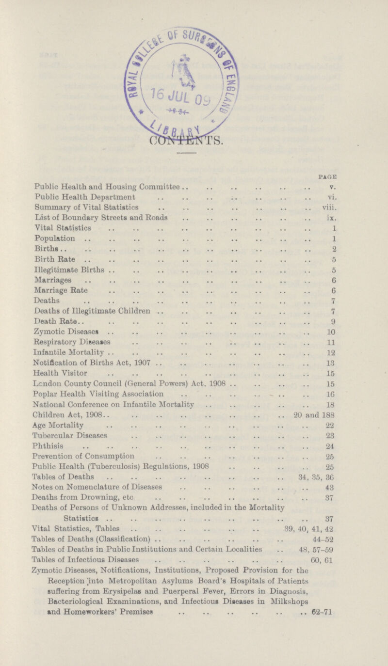 CONTENTS. page Public Health and Housing Committee v. Public Health Department vi. Summary of Vital Statistics viii. List of Boundary Streets and Roads iX. Vital Statistics 1 Population 1 Births 2 Birth Rate 5 Illegitimate Births 5 Marriages 6 Marriage Rate 6 Deaths 7 Deaths of Illegitimate Children 7 Death Rate 9 Zymotic Diseases 10 Respiratory Diseases 11 Infantile Mortality 12 Notification of Births Act, 1907 13 Health Visitor 15 London County Council (General Powers) Act, 1908 15 Poplar Health Visiting Association 16 National Conference on Infantile Mortality 18 Children Act, 1908 20 and 188 Age Mortality 22 Tubercular Diseases 23 Phthisis 24 Prevention of Consumption 25 Public Health (Tuberculosis) Regulations, 1908 25 Tables of Deaths 34,35,30 Notes on Nomenclature of Diseases 43 Deaths from Drowning, etc 37 Deaths of Persons of Unknown Addresses, included in the Mortality Statistics 37 Vital Statistics, Tables 39,40,41,42 Tables of Deaths (Classification) 44-52 Tables of Deaths in Public Institutions and Certain Localities 48, 57-59 Tables of Infectious Diseases 60, 61 Zymotic Diseases, Notifications, Institutions, Proposed Provision for the Reception into Metropolitan Asylums Board's Hospitals of Patients suffering from Erysipelas and Puerperal Fever, Errors in Diagnosis, Bacteriological Examinations, and Infectious Diseases in Milkshops and Homeworkers' Premises 62-71