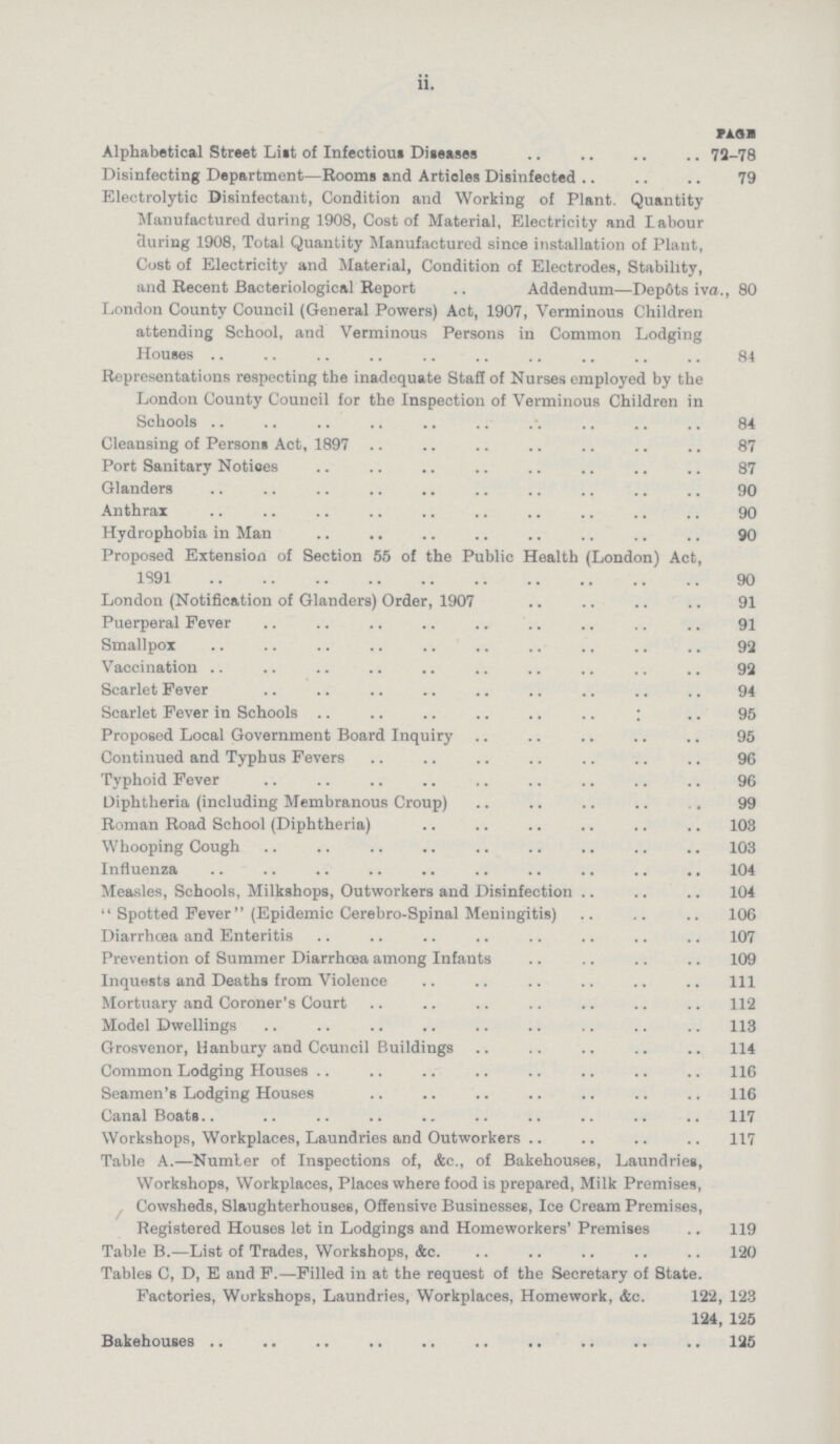 ii. PAGE Alphabetical Street Lilt of Infectious Diseases 72-78 Disinfecting Department—Rooms and Articles Disinfected 79 Electrolytic Disinfectant, Condition and Working of Plant. Quantity Manufactured during 1908, Cost of Material, Electricity and labour during 1908, Total Quantity Manufactured since installation of Plant, Cost of Electricity and Material, Condition of Electrodes, Stability, and Recent Bacteriological Report Addendum—Depôts iva., 80 London County Council (General Powers) Act, 1907, Verminous Children attending School, and Verminous Persons in Common Lodging Houses 84 Representations respecting the inadequate Staff of Nurses employed by the London County Council for the Inspection of Verminous Children in Schools 84 Cleansing of Persons Act, 1897 87 Port Sanitary Notices 87 Glanders 90 Anthrax 90 Hydrophobia in Man 90 Proposed Extension of Section 55 of the Public Health (London) Act, 1891 90 London (Notification of Glanders) Order, 1907 91 Puerperal Fever 91 Smallpox 92 Vaccination 92 Scarlet Fever 94 Scarlet Fever in Schools 95 Proposed Local Government Board Inquiry 95 Continued and Typhus Fevers 96 Typhoid Fever 96 Diphtheria (including Membranous Croup) 99 Roman Road School (Diphtheria) 108 Whooping Cough 103 Influenza 104 Measles, Schools, Milkshops, Outworkers and Disinfection 104 Spotted Fever (Epidemic Cerebro-Spinal Meningitis) 106 Diarrhœa and Enteritis 107 Prevention of Summer Diarrhœa among Infants 109 Inquests and Deaths from Violence 111 Mortuary and Coroner's Court 112 Model Dwellings 113 Grosvenor, Hanbury and Council Buildings 114 Common Lodging Houses 116 Seamen's Lodging Houses 116 Canal Boats 117 Workshops, Workplaces, Laundries and Outworkers 117 Table A.—Number of Inspections of, &c., of Bakehouses, Laundries, Workshops, Workplaces, Places where food is prepared, Milk Premises, Cowsheds, Slaughterhouses, Offensive Businesses, Ice Cream Premises, Registered Houses let in Lodgings and Homeworkers' Premises 119 Table B.—List of Trades, Workshops, &c. 120 Tables C, D, E and F.—Filled in at the request of the Secretary of State. Factories, Workshops, Laundries, Workplaces, Homework, &c. 122, 123 124, 125 Bakehouses 125