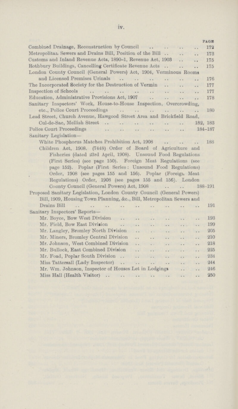 iv. PAGE Combined Drainage, Reconstruction by Council 172 Metropolitan Sewers and Drains Bill, Position of the Bill 173 Customs and Inland Revenue Acts, 1890-1, Revenue Act, 1903 175 Roth bury Buildings, Cancelling Certificate Revenue Acts 175 London County Council (General Powers) Act, 1904, Verminous Rooms and Licensed Premises Urinals 176 The Incorporated Society for the Destruction of Vermin 177 Inspection of Schools 177 Education, Administrative Provisions Act, 1907 178 Sanitary Inspectors' Work, House-to-House Inspection, Overcrowding, etc., Police Court Proceedings 180 Lead Street, Church Avenue, Hawgood Street Area and Brickfield Road, Cul-de-Sac, Mellish Street 182, 183 Police Court Proceedings 184-187 Sanitary Legislation— White Phosphorus Matches Prohibition Act, 1908 188 Children Act, 1908. (7448) Order of Board of Agriculture and Fisheries (dated 23rd April, 1908). Unsound Food Regulations (First Series) (see page 150). Foreign Meat Regulations (see page 152). Poplar (First Series: Unsound Food Regulations) Order, 1908 (see pages 155 and 156). Poplar (Foreign Meat Regulations) Order, 1908 (see pages 155 and 156). London County Council (General Powers) Act, 1908 188-191 Proposed Sanitary Legislation, London County Council (General Powers) Bill, 1909, Housing Town Planning, &c., Bill, Metropolitan Sewers and Drains Bill 191 Sanitary Inspectors' Reports— Mr. Boyce, Bow West Division 193 Mr. Field, Bow East Division 199 Mr. Langley, Bromley North Division 205 Mr. Miners, Bromley Central Division 210 Mr. Johnson, West Combined Division 218 Mr. Bullock, East Combined Division 225 Mr. Foad, Poplar South Division 234 Miss Tattersall (Lady Inspector) 244 Mr. Wm. Johnson, Inspector of Houses Let in Lodgings 246 Miss Hall (Health Visitor) 250