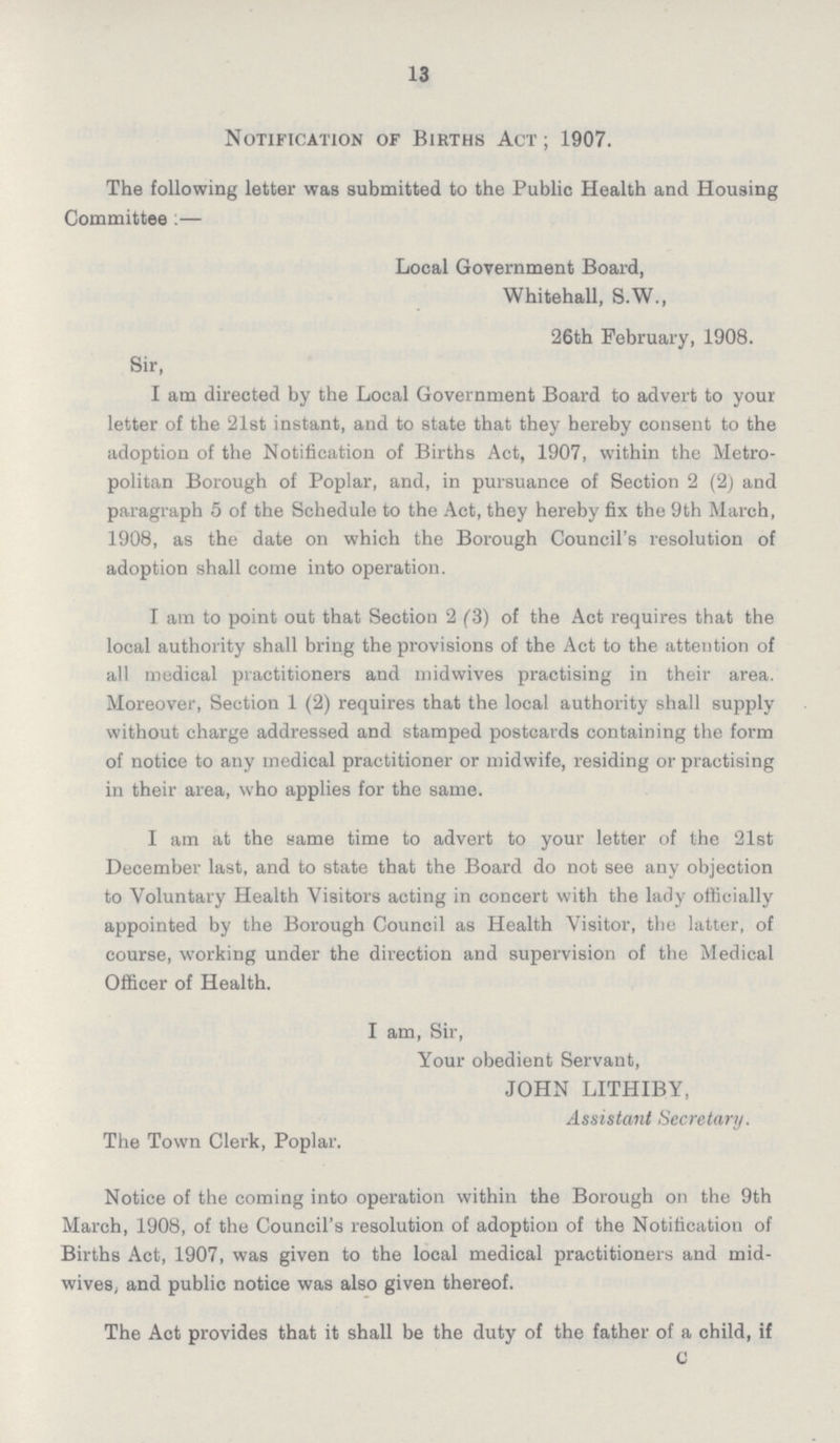 13 Notification of Births Act ; 1907. The following letter was submitted to the Public Health and Housing Committee :— Local Government Board, Whitehall, S.W., 26th February, 1908. Sir, I am directed by the Local Government Board to advert to your letter of the 21st instant, and to state that they hereby consent to the adoption of the Notification of Births Act, 1907, within the Metro politan Borough of Poplar, and, in pursuance of Section 2 (2) and paragraph 5 of the Schedule to the Act, they hereby fix the 9th March, 1908, as the date on which the Borough Council's resolution of adoption shall come into operation. I am to point out that Section 2 (3) of the Act requires that the local authority shall bring the provisions of the Act to the attention of all medical practitioners and midwives practising in their area. Moreover, Section 1 (2) requires that the local authority shall supply without charge addressed and stamped postcards containing the form of notice to any medical practitioner or midwife, residing or practising in their area, who applies for the same. I am at the same time to advert to your letter of the 21st December last, and to state that the Board do not see any objection to Voluntary Health Visitors acting in concert with the lady officially appointed by the Borough Council as Health Visitor, the latter, of course, working under the direction and supervision of the Medical Officer of Health. I am, Sir, Your obedient Servant, JOHN LITHIBY, Assistant Secretary. The Town Clerk, Poplar. Notice of the coming into operation within the Borough on the 9th March, 1908, of the Council's resolution of adoption of the Notification of Births Act, 1907, was given to the local medical practitioners and mid wives, and public notice was also given thereof. The Act provides that it shall be the duty of the father of a child, if c