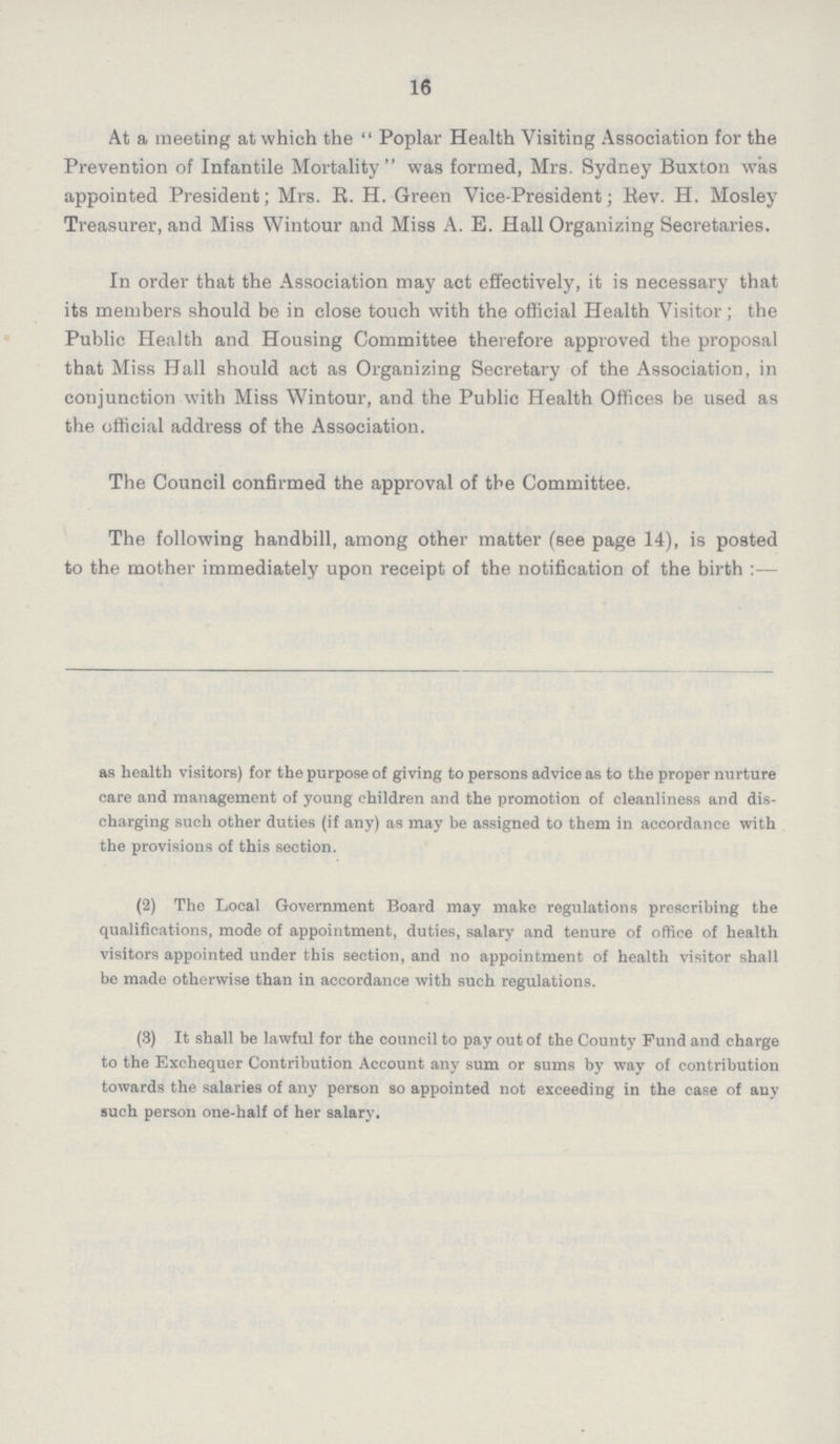 16 At a meeting at which the  Poplar Health Visiting Association for the Prevention of Infantile Mortality  was formed, Mrs. Sydney Buxton was appointed President; Mrs. B. H. Green Vice-President; Rev. H. Mosley Treasurer, and Miss Wintour and Miss A. E. Hall Organizing Secretaries. In order that the Association may act effectively, it is necessary that its members should be in close touch with the official Health Visitor; the Public Health and Housing Committee therefore approved the proposal that Miss Hall should act as Organizing Secretary of the Association, in conjunction with Miss Wintour, and the Public Health Offices be used as the official address of the Association. The Council confirmed the approval of the Committee. The following handbill, among other matter (see page 14), is posted to the mother immediately upon receipt of the notification of the birth :— as health visitors) for the purpose of giving to persons advice as to the proper nurture care and management of young children and the promotion of cleanliness and dis charging such other duties (if any) as may be assigned to them in accordance with the provisions of this section. (2) The Local Government Board may make regulations prescribing the qualifications, mode of appointment, duties, salary and tenure of office of health visitors appointed under this section, and no appointment of health visitor shall be made otherwise than in accordance with such regulations. (3) It shall be lawful for the council to pay out of the County Fund and charge to the Exchequer Contribution Account any sum or sums by way of contribution towards the salaries of any person so appointed not exceeding in the case of any such person one-half of her salary.