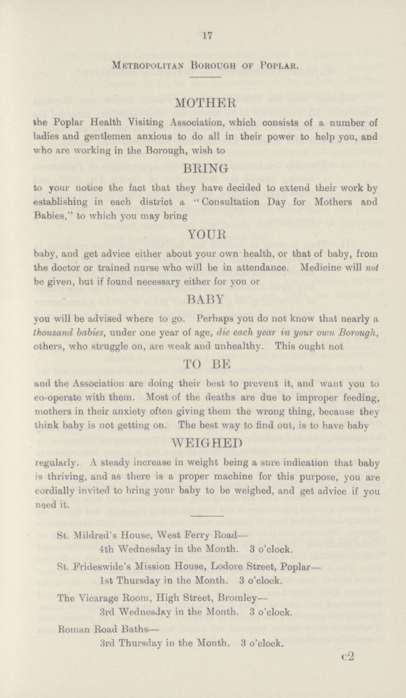 17 Metropolitan Borough of Poplar. MOTHER the Poplar Health Visiting Association, which consists of a number of ladies and gentlemen anxious to do all in their power to help you, and who are working in the Borough, wish to BRING to your notice the fact that they have decided to extend their work by establishing in each district a  Consultation Day for Mothers and Babies, to which you may bring YOUR baby, and get advice either about your own health, or that of baby, from the doctor or trained nurse who will be in attendance. Medicine will not be given, but if found necessary either for you or BABY you will be advised where to go. Perhaps you do not know that nearly a thousand babies, under one year of age, die each year in your own Borough, others, who struggle on, are weak and unhealthy. This ought not TO BE and the Association are doing their best to prevent it, and want you to co-operate with them. Most of the deaths are due to improper feeding, mothers in their anxiety often giving them the wrong thing, because they think baby is not getting on. The best way to find out, is to have baby WEIGHED regularly. A steady increase in weight being a sure indication that baby is thriving, and as there is a proper machine for this purpose, you are cordially invited to bring your baby to be weighed, and get advice if you need it. St. Mildred's House, West Ferry Road—- 4th Wednesday in the Month. 3 o'clock. St. Frideswide's Mission House, Lodore Street, Poplar— 1st Thursday in the Month. 3 o'clock. The Vicarage Room, High Street, Bromley— 3rd Wednesday in the Month. 3 o'clock. Roman Road Baths— 3rd Thursday in the Month. 3 o'clock. c2