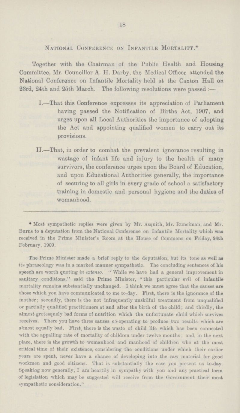 18 National Conference on Infantile Mortality.* Together with the Chairman of the Public Health and Housing Committee, Mr. Councillor A. H. Darby, the Medical Officer attended the National Conference on Infantile Mortality held at the Caxton Hall on 23rd, 24th and 25th March. The following resolutions were passed:— I.—That this Conference expresses its appreciation of Parliament having passed the Notification of Births Act, 1907, and urges upon all Local Authorities the importance of adopting the Act and appointing qualified women to carry out its provisions. II.—That, in order to combat the prevalent ignorance resulting in wastage of infant life and injury to the health of many survivors, the conference urges upon the Board of Education, and upon Educational Authorities generally, the importance of securing to all girls in every grade of school a satisfactory training in domestic and personal hygiene and the duties of womanhood. • Most sympathetic replies were given by Mr. Asquith, Mr. Runciman, and Mr. Burns to a deputation from the National Conference on Infantile Mortality which was received in the Prime Minister's Room at the House of Commons on Friday, 26th February, 1909. The Prime Minister made a brief reply to the deputation, but its tone as well as its phraseology was in a marked manner sympathetic. The concluding sentences of his speech are worth quoting in extenso.  While we have had a general improvement in sanitary conditions, said the Prime Minister, this particular evil of infantile mortality remains substantially unchanged. I think we must agree that the causes are those which you have communicated to me to-day. First, there is the ignorance of the mother; secondly, there is the not infrequently unskilful treatment from unqualified or partially qualified practitioners at and after the birth of the child ; and thirdly, the almost grotesquely bad forms of nutrition which the unfortunate child which survives receives. There you have three causes co-operating to produce two results which are almost equally bad. First, there is the waste of child life which has been connected with the appalling rate of mortality of children under twelve months ; and, in the next place, there is the growth to womanhood and manhood of children who at the most critical time of their existence, considering the conditions under which their earlier years are spent, never have a chance of developing into the raw material for good workmen and good citizens. That is substantially the case you present us to-day. Speaking now generally, I am heartily in sympathy with you and any practical form of legislation which may be suggested will receive from the Government their most sympathetic consideration.