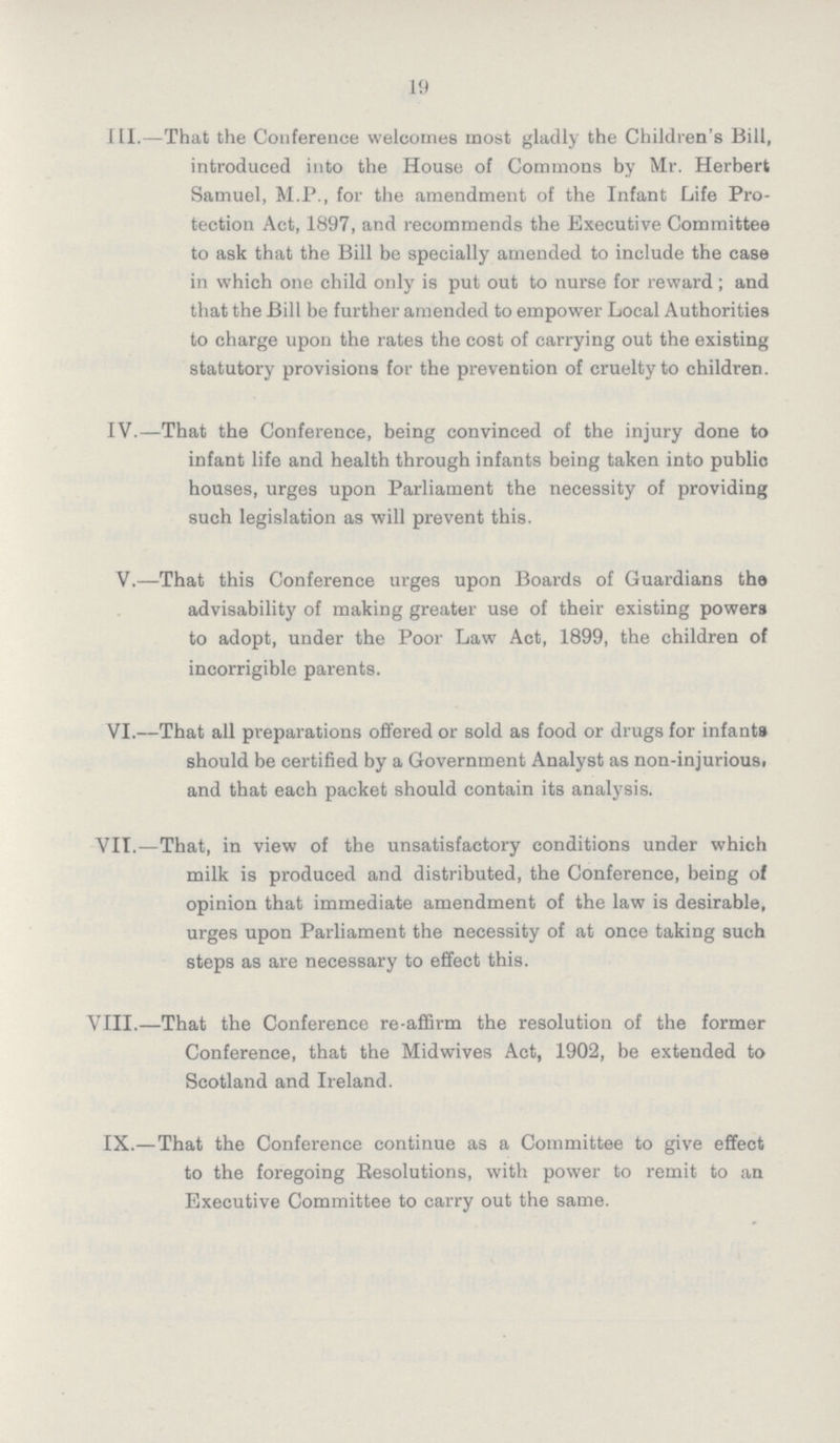 19 III.—That the Conference welcomes most gladly the Children's Bill, introduced into the House of Commons by Mr. Herbert Samuel, M.P., for the amendment of the Infant Life Pro tection Act, 1897, and recommends the Executive Committee to ask that the Bill be specially amended to include the case in which one child only is put out to nurse for reward; and that the Bill be further amended to empower Local Authorities to charge upon the rates the cost of carrying out the existing statutory provisions for the prevention of cruelty to children. IV.—That the Conference, being convinced of the injury done to infant life and health through infants being taken into public houses, urges upon Parliament the necessity of providing such legislation as will prevent this. V.—That this Conference urges upon Boards of Guardians the advisability of making greater use of their existing powers to adopt, under the Poor Law Act, 1899, the children of incorrigible parents. VI.—That all preparations offered or sold as food or drugs for infants should be certified by a Government Analyst as non-injuriousi and that each packet should contain its analysis. VII.—That, in view of the unsatisfactory conditions under which milk is produced and distributed, the Conference, being of opinion that immediate amendment of the law is desirable, urges upon Parliament the necessity of at once taking such steps as are necessary to effect this. VIII.—That the Conference re-affirm the resolution of the former Conference, that the Midwives Act, 1902, be extended to Scotland and Ireland. IX.—That the Conference continue as a Committee to give effect to the foregoing Resolutions, with power to remit to an Executive Committee to carry out the same.