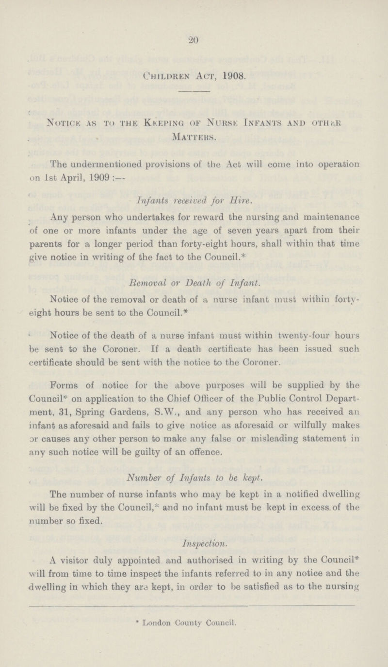 20 Children Act, 1908. Notice as to the Keeping of Nurse Infants and oth;.r Mattehs. The undermentioned provisions of the Act will come into operation on 1st April, 1909 :— Infants received for Hire. Any person who undertakes for reward the nursing and maintenance of one or more infants under the age of seven years apart from their parents for a longer period than forty-eight hours, shall within that time give notice in writing of the fact to the Council.* Removal or Death of Infant. Notice of the removal or death of a nurse infant must within forty eight hours be sent to the Council.* Notice of the death of a nurse infant must within twenty-four hours be sent to the Coroner. If a death certificate has been issued such certificate should be sent with the notice to the Coroner. Forms of notice for the above purposes will be supplied by the Council* on application to the Chief Officer of the Public Control Depart ment, 31, Spring Gardens, S.W., and any person who has received an infant as aforesaid and fails to give notice as aforesaid or wilfully makes or causes any other person to make any false or misleading statement in any such notice will be guilty of an offence. Number of Infants to be kept. The number of nurse infants who may be kept in a notified dwelling will be fixed by the Council, and no infant must be kept in excess of the number so fixed. Inspection. A visitor duly appointed and authorised in writing by the Council* will from time to time inspect the infants referred to in any notice and the dwelling in which they are kept, in order to be satisfied as to the nursing * London County Council.