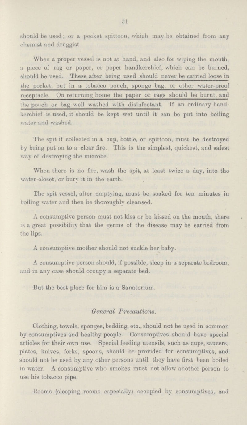 31 should be used ; or a pocket spittoon, which may be obtained from any chemist and druggist. When a proper vessel is not at hand, and also for wiping the mouth, a piece of rag or paper, or paper handkerchief, which can be burned, should be used. These after being used should never be carried loose in the pocket, but in a tobacco pouch, sponge bag, or other water-proof receptacle. On returning home the paper or rags should be burnt, and the pouch or bag well washed with disinfectant. If an ordinary hand kerchief is used, it should be kept wet until it can be put into boiling water and washed. The spit if collected in a cup, bottle, or spittoon, must be destroyed by being put on to a clear fire. This is the simplest, quickest, and safest way of destroying the microbe. When there is no fire, wash the spit, at least twice a day, into the water-closet, or bury it in the earth. The spit vessel, after emptying, must be soaked for ten minutes in boiling water and then be thoroughly cleansed. A consumptive person must not kiss or be kissed on the mouth, there is a great possibility that the germs of the disease may be carried from the lips. A consumptive mother should not suckle her baby. A consumptive person should, if possible, sleep in a separate bedroom, and in any case should occupy a separate bed. But the best place for him is a Sanatorium. General Precautions. Clothing, towels, sponges, bedding, etc., should not be used in common by consumptives and healthy people. Consumptives should have special articles for their own use. Special feeding utensils, such as cups, saucers, plates, knives, forks, spoons, should be provided for consumptives, and should not be used by any other persons until they have first been boiled in water. A consumptive who smokes must not allow another person to use his tobacco pipe. Rooms (-sleeping rooms especially) occupied by consumptives, and