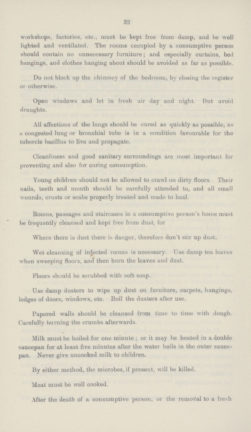 32 workshops, factories, etc., must be kept free from damp, and be well lighted and ventilated. The rooms occupied by a consumptive person should contain no unnecessary furniture; and especially curtains, bed hangings, and clothes hanging about should be avoided as far as possible. Do not block up the chimney of the bedroom, by closing the register or otherwise. Open windows and let in fresh air day and night. But avoid draughts. All affections of the lungs should be cured as quickly as possible, as a congested lung or bronchial tube is in a condition favourable for the tubercle bacillus to live and propagate. Cleanliness and good sanitary surroundings are most important for preventing and also for curing consumption. Young children should not be allowed to crawl on dirty floors. Their nails, teeth and mouth should be carefully attended to, and all small wounds, crusts or scabs properly treated and made to heal. Rooms, passages and staircases in a consumptive person's home must be frequently cleansed and kept free from dust, for Where there is dust there is danger, therefore don't stir up dust. Wet cleansing of infected rooms is necessary. Use damp tea leaves when sweeping floors, and then burn the leaves and dust. Moors should be scrubbed with soft soap. Use damp dusters to wipe up dust on furniture, carpets, hangings, ledges of doors, windows, etc. Boil the dusters after use. Papered walls should be cleansed from time to time with dough. Carefully burning the crumbs afterwards. Milk must be boiled for one minute ; or it may be heated in a double saucepan for at least five minutes after the water boils in the outer sauce pan. Never give uncooked milk to children. By either method,, the microbes, if present, will be killed. Meat must be well cooked. After the death of a consumptive person, or the removal to a fresh