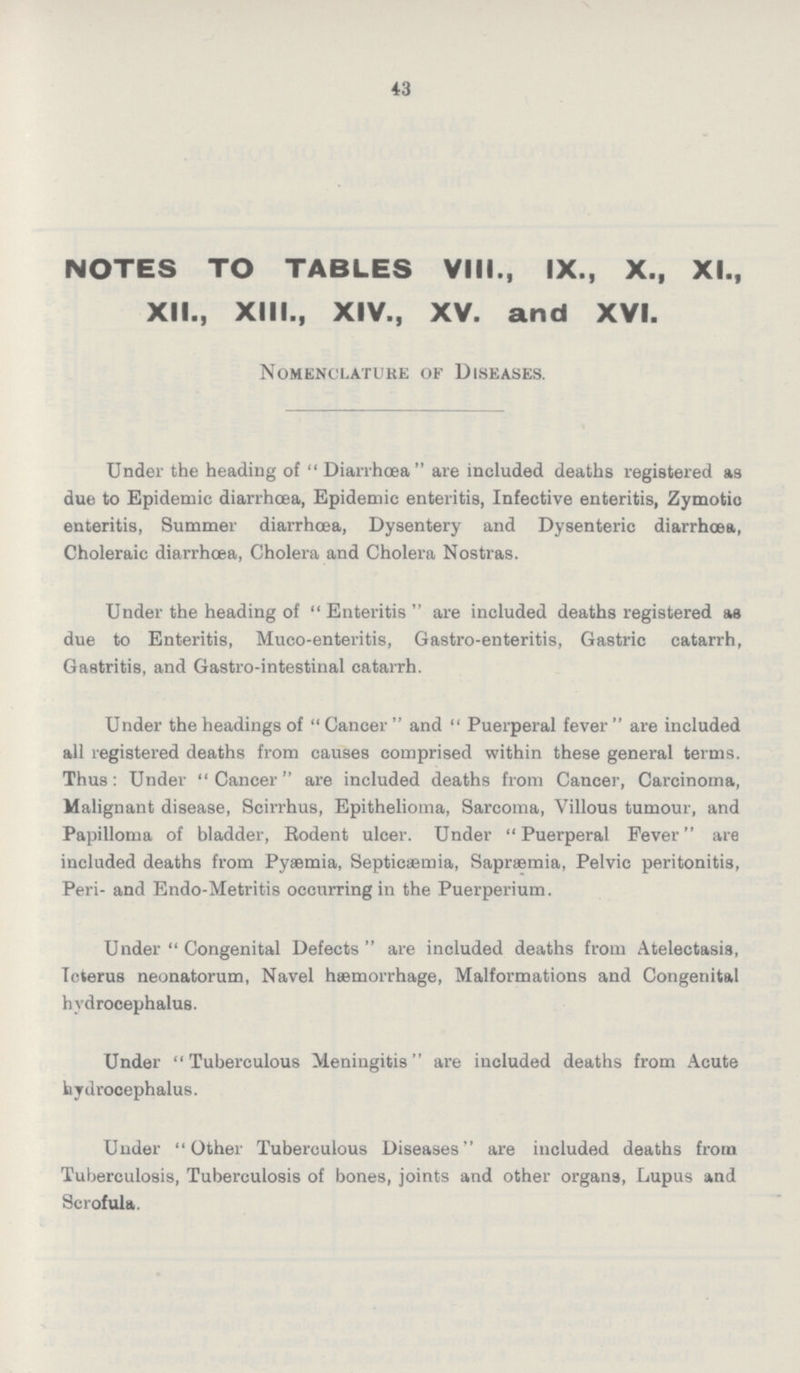 43 NOTES TO TABLES VIII., IX., X., XL, XII., XIII., XIV., XV. and XVI. Nomenclature of Diseases. Under the heading of Diarrhoea are included deaths registered as due to Epidemic diarrhoea, Epidemic enteritis, Infective enteritis, Zymotic enteritis, Summer diarrhoea, Dysentery and Dysenteric diarrhoea, Choleraic diarrhoea, Cholera and Cholera Nostras. Under the heading of Enteritis are included deaths registered as due to Enteritis, Muco-enteritis, Gastro-enteritis, Gastric catarrh, Gastritis, and Gastro-intestinal catarrh. Under the headings of Cancer and Puerperal fever are included all registered deaths from causes comprised within these general terms. Thus: Under Cancer are included deaths from Cancer, Carcinoma, Malignant disease, Scirrhus, Epithelioma, Sarcoma, Villous tumour, and Papilloma of bladder, Rodent ulcer. Under Puerperal Fever are included deaths from Pyaemia, Septicaemia, Sapræmia, Pelvic peritonitis, Peri- and Endo-Metritis occurring in the Puerperium. Under Congenital Defects are included deaths from Atelectasis, Icterus neonatorum, Navel haemorrhage, Malformations and Congenital hydrocephalus. Under Tuberculous Meningitis are included deaths from Acute hydrocephalus. Under Other Tuberculous Diseases are included deaths from Tuberculosis, Tuberculosis of bones, joints and other organs, Lupus and Scrofula.