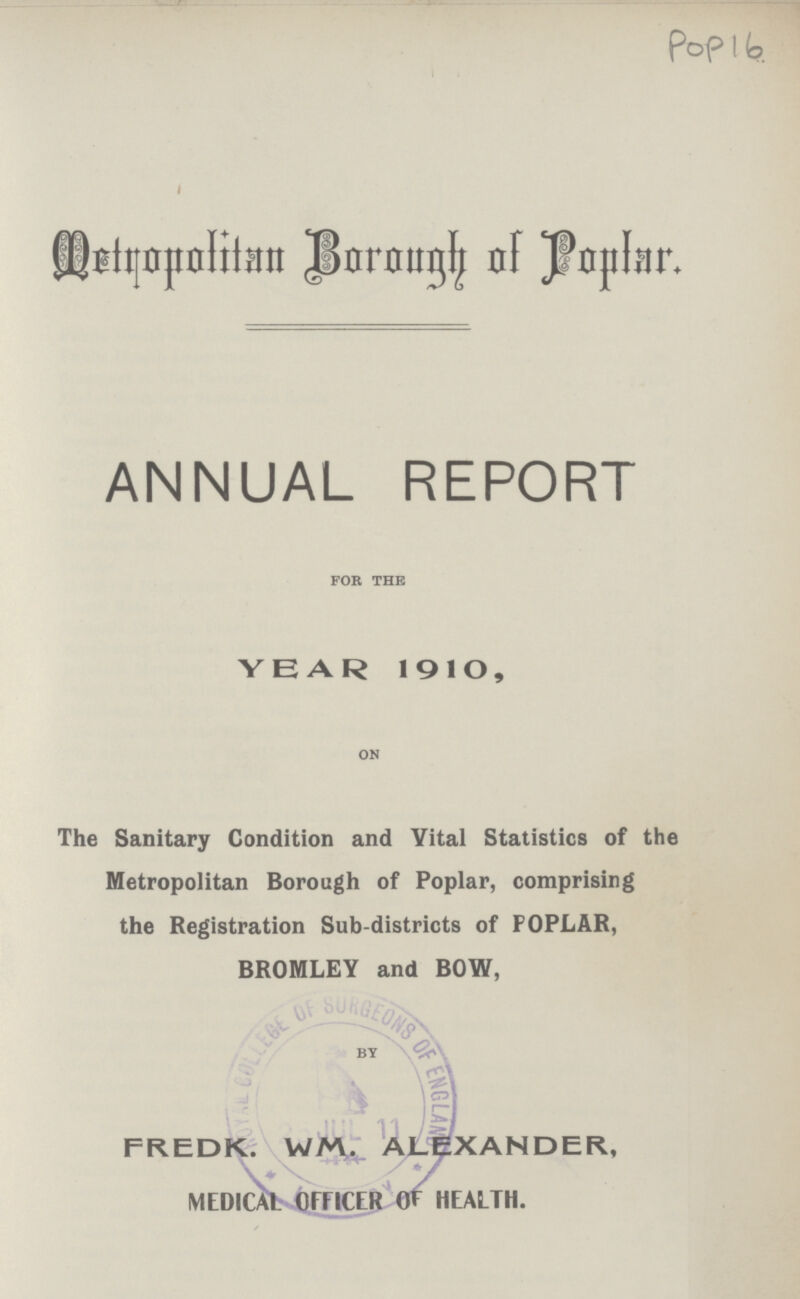 Pop 16 Metropolitan Borough of Popular. ANNUAL REPORT for the YEAR 1910, on The Sanitary Condition and Vital Statistics of the Metropolitan Borough of Poplar, comprising the Registration Sub-districts of POPLAR, BROMLEY and BOW, by FREDK. WM. ALEXANDER, MEDICAL-OFFICER OF HEALTH.