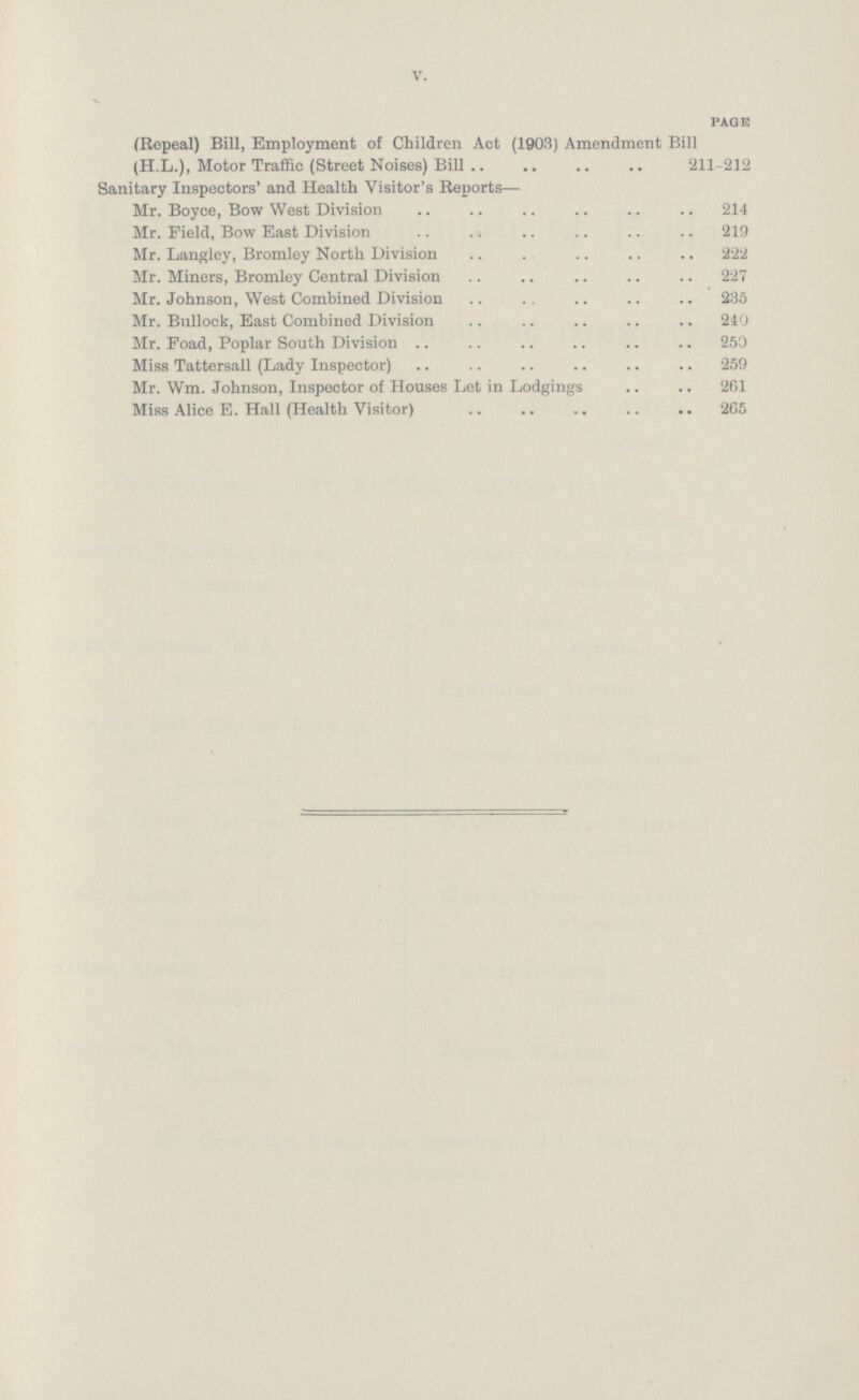 V. PAGE (Repeal) Bill, Employment of Children Act (1903) Amendment Bill (H.L.), Motor Traffic (Street Noises) Bill 211-212 Sanitary Inspectors' and Health Visitor's Reports— Mr. Boyce, Bow West Division 214 Mr. Field, Bow East Division 219 Mr. Langley, Bromley North Division 222 Mr. Miners, Bromley Central Division 227 Mr. Johnson, West Combined Division 235 Mr. Bullock, East Combined Division 240 Mr. Foad, Poplar South Division 250 Miss Tattersall (Lady Inspector) 259 Mr. Wm. Johnson, Inspector of Houses Let in Lodgings 261 Miss Alice E. Hall (Health Visitor) 265