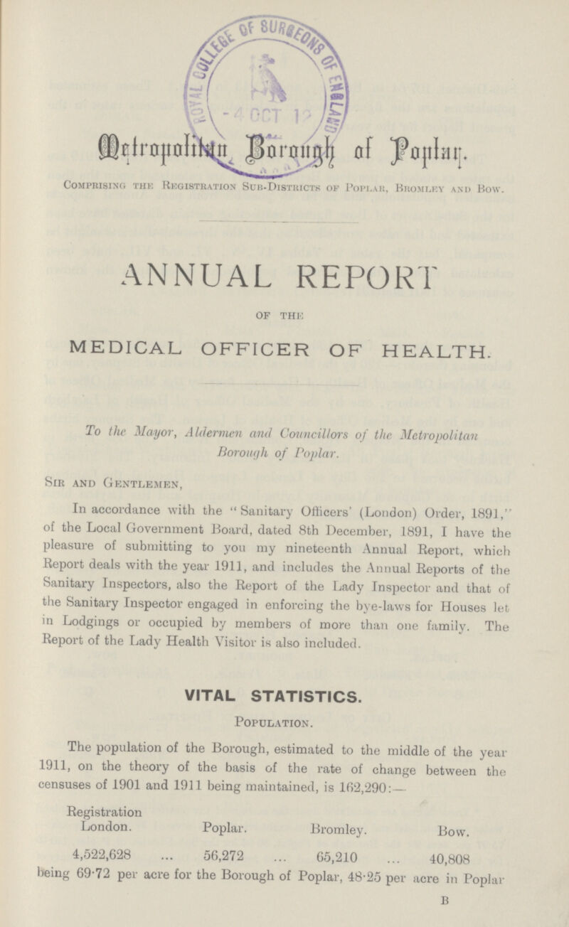 Metropolitan Borough of Poplar. Comprising the Registration Sub-Districts of Poplar, Bromley and Bow. ANNUAL REPORT of the MEDICAL OFFICER OF HEALTH. To the Mayor, Aldermen and Councillors of the Metropolitan Borough of Poplar. Sir and Gentlemen, In accordance with the Sanitary Officers' (London) Order, 1891, of the Local Government Board, dated 8th December, 1891, I have the pleasure of submitting to you my nineteenth Annual Report, which Report deals with the year 1911, and includes the Annual Reports of the Sanitary Inspectors, also the Report of the Lady Inspector and that of the Sanitary Inspector engaged in enforcing the bye-laws for Houses let in Lodgings or occupied by members of more than one family. The Report of the Lady Health Visitor is also included. VITAL STATISTICS. Population. The population of the Borough, estimated to the middle of the year 1911, on the theory of the basis of the rate of change between the censuses of 1901 and 1911 being maintained, is 162,290:— Registration London. Poplar. Bromley. ###] 4,522,628 56,272 65,210 40,808 being 69.72 per acre for the Borough of Poplar, 48.25 per acre in Poplar B