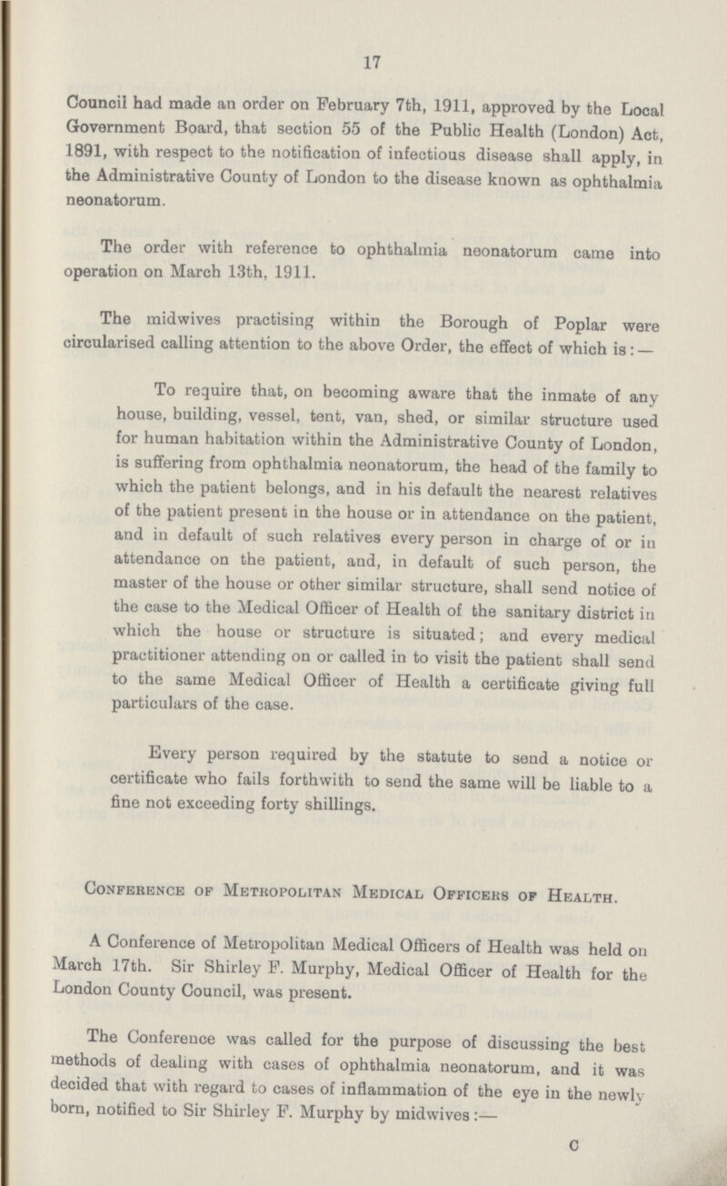 17 Council had made an order on February 7th, 1911, approved by the Local Government Board, that section 55 of the Public Health (London) Act, 1891, with respect to the notification of infectious disease shall apply, in the Administrative County of London to the disease known as ophthalmia neonatorum. The order with reference to ophthalmia neonatorum came into operation on March 13th, 1911. The midwives practising within the Borough of Poplar were circularised calling attention to the above Order, the effect of which is: — To require that, on becoming aware that the inmate of any house, building, vessel, tent, van, shed, or similar structure used for human habitation within the Administrative County of London, is suffering from ophthalmia neonatorum, the head of the family to which the patient belongs, and in his default the nearest relatives of the patient present in the house or in attendance on the patient, and in default of such relatives every person in charge of or in attendance on the patient, and, in default of such person, the master of the house or other similar structure, shall send notice of the case to the Medical Officer of Health of the sanitary district in which the house or structure is situated; and every medical practitioner attending on or called in to visit the patient shall send to the same Medical Officer of Health a certificate giving full particulars of the case. Every person required by the statute to send a notice or certificate who fails forthwith to send the same will be liable to a fine not exceeding forty shillings. Conference of Metropolitan Medical Officers of Health. A Conference of Metropolitan Medical Officers of Health was held on March 17th. Sir Shirley P. Murphy, Medical Officer of Health for the London County Council, was present. The Conference was called for the purpose of discussing the best methods of dealing with cases of ophthalmia neonatorum, and it was decided that with regard to cases of inflammation of the eye in the newly born, notified to Sir Shirley F. Murphy by midwives C