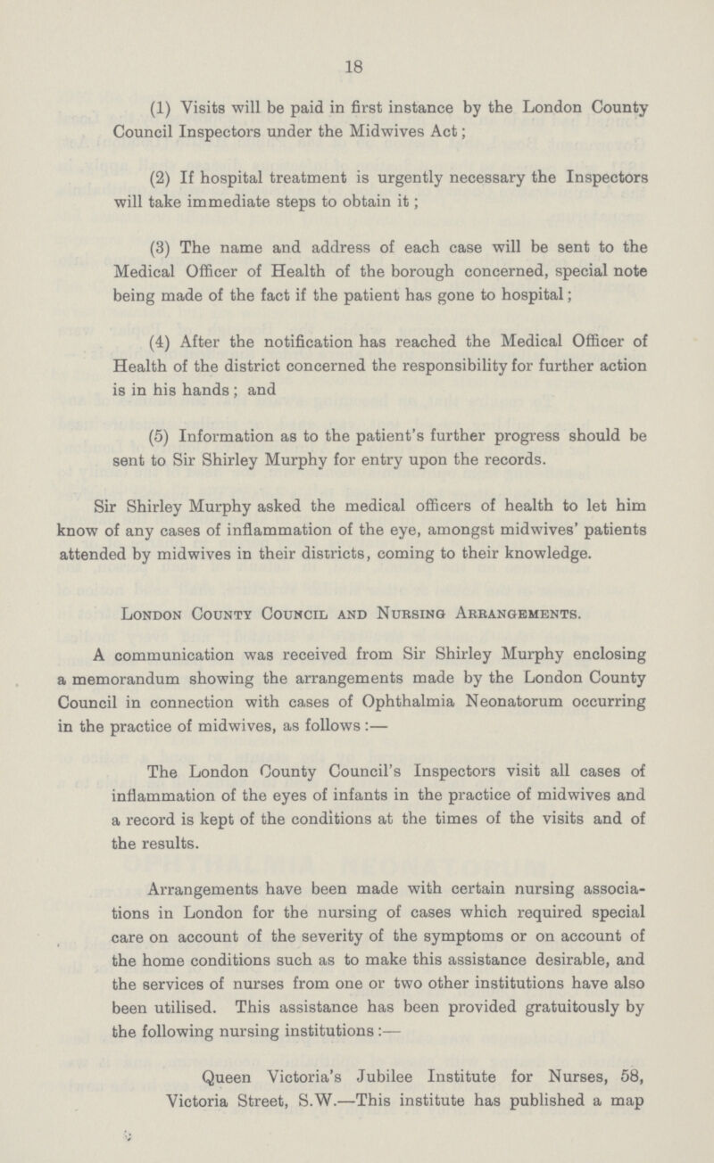18 (1) Visits will be paid in first instance by the London County Council Inspectors under the Midwives Act; (2) If hospital treatment is urgently necessary the Inspectors will take immediate steps to obtain it; (3) The name and address of each case will be sent to the Medical Officer of Health of the borough concerned, special note being made of the fact if the patient has gone to hospital; (4) After the notification has reached the Medical Officer of Health of the district concerned the responsibility for further action is in his hands ; and (5) Information as to the patient's further progress should be sent to Sir Shirley Murphy for entry upon the records. Sir Shirley Murphy asked the medical officers of health to let him know of any cases of inflammation of the eye, amongst midwives' patients attended by midwives in their districts, coming to their knowledge. London County Council and Nursing Arrangements. A communication was received from Sir Shirley Murphy enclosing a memorandum showing the arrangements made by the London County Council in connection with cases of Ophthalmia Neonatorum occurring in the practice of midwives, as follows:— The London County Council's Inspectors visit all cases of inflammation of the eyes of infants in the practice of midwives and a record is kept of the conditions at the times of the visits and of the results. Arrangements have been made with certain nursing associa tions in London for the nursing of cases which required special care on account of the severity of the symptoms or on account of the home conditions such as to make this assistance desirable, and the services of nurses from one or two other institutions have also been utilised. This assistance has been provided gratuitously by the following nursing institutions Queen Victoria's Jubilee Institute for Nurses, 58, Victoria Street, S.W.—This institute has published a map